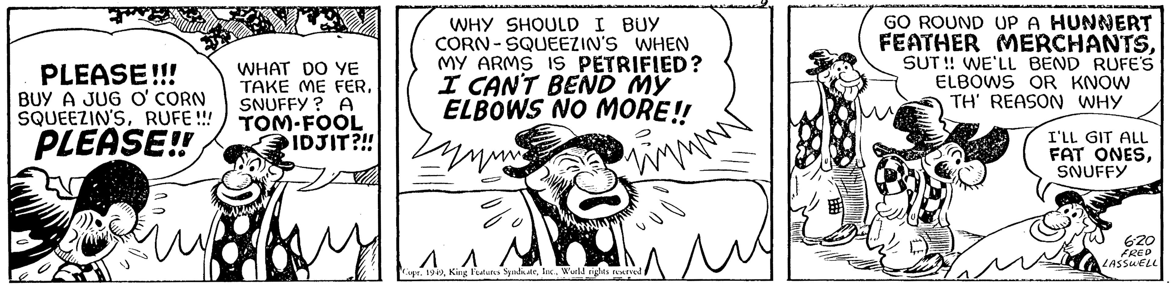 Illustration OCR: PLEASE!!! BUY A JUG O' CORN SQUEEZIN'SRUFE !!! PLEASE!! WHAT DO YE TAKE ME FERSNUFFY? A TOM-FOOL IDJIT?!! WHY SHOULD I BUY CORN-SQUEEZIN'S WHEN MY ARMS IS PETRIFIED? I CAN'T BEND MY ELBOWS NO MORE!! Zy www. ? ?? ?? Copr. 1949World rights reserved f u GO ROUND UP A HUNNERT FEATHER MERCHANTSSUT!! WE'LL BEND RUFE'S ELBOWS OR KNOW TH' REASON WHY I'LL GIT ALL FAT ONESSNUFFY 6-20 FRED LASSWELL PLEASE !!! BUY A JUG O ' CORN SQUEEZIN'SRUFE !!! PLEASE !! WHAT DO YE TAKE ME FERSNUFFY ? A TOM - FOOL IDJIT ? !! WHY SHOULD I BUY CORN - SQUEEZIN'S WHEN MY ARMS IS PETRIFIED ? I CAN'T BEND MY ELBOWS NO MORE !! Zy www . ? ?? ?? Copr . 1949King Features SyndicateWorld rights reserved f u GO ROUND UP A HUNNERT FEATHER MERCHANTSSUT !! WE'LL BEND RUFE'S ELBOWS OR KNOW TH ' REASON WHY I'LL GIT ALL FAT ONESSNUFFY 6-20 FRED LASSWELL
