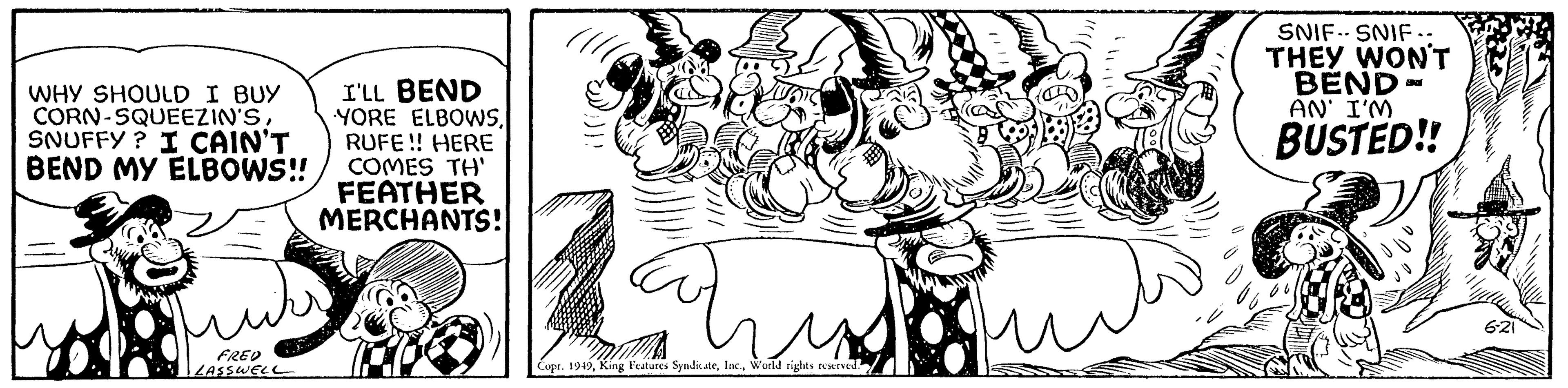 Illustration OCR: WHY SHOULD I BUY CORN-SQUEEZIN'SSNUFFY? I CAIN'T BEND MY ELBOWS!! FRED LASSWELL I'LL BEND YORE ELBOWSRUFE!! HERE COMES TH' FEATHER MERCHANTS! Copr. 1949World rights reserved. SNIF SNIF.. THEY WON'T BEND- AN' I'M BUSTED!! 6-21 S WHY SHOULD I BUY CORN - SQUEEZIN'SSNUFFY ? I CAIN'T BEND MY ELBOWS !! FRED LASSWELL I'LL BEND YORE ELBOWSRUFE !! HERE COMES TH ' FEATHER MERCHANTS ! Copr . 1949King Features SyndicateWorld rights reserved . SNIF SNIF .. THEY WON'T BEND AN ' I'M BUSTED !! 6-21 S