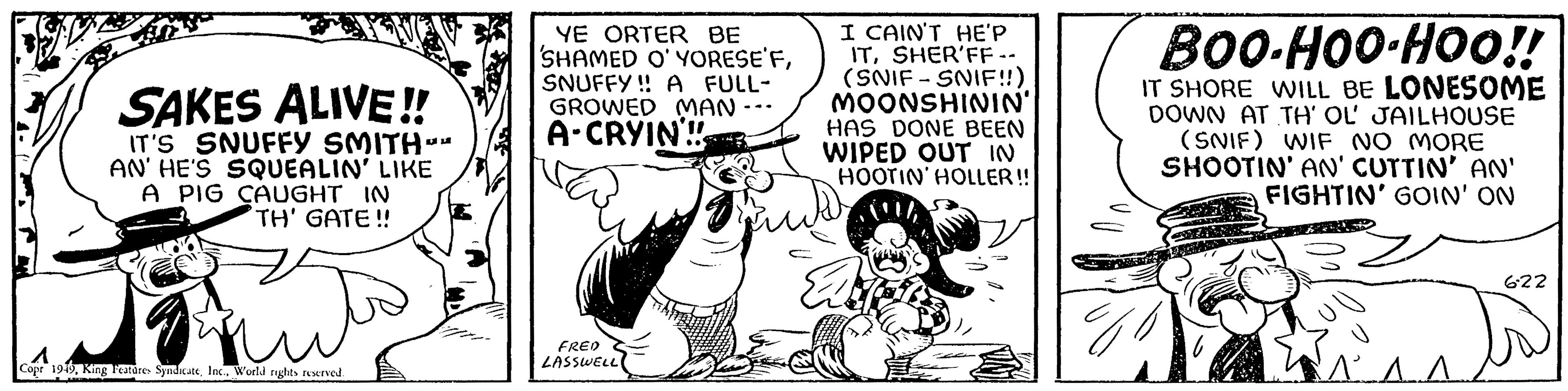 Art OCR: SAKES ALIVE!! IT'S SNUFFY SMITH- AN' HE'S SQUEALIN' LIKE A PIG CAUGHT IN TH' GATE!! hut Copr 1949World rights reserved. SF YE ORTER BE SHAMED O'YORESE'FSNUFFY!! A FULL- GROWED MAN. A-CRYIN!! FRED LASSWELL! I CAIN'T HE'P ITSHER'FF -- (SNIF-SNIF!!) MOONSHININ' HAS DONE BEEN WIPED OUT IN HOOTIN' HOLLER!! BOO-HOO-HOO!! IT SHORE WILL BE LONESOME DOWN AT TH' OL' JAILHOUSE (SNIF) WIF NO MORE SHOOTIN' AN' CUTTIN' AN' FIGHTIN' GOIN' ON 622 SAKES ALIVE !! IT'S SNUFFY SMITH AN ' HE'S SQUEALIN ' LIKE A PIG CAUGHT IN TH ' GATE !! hut Copr 1949King Features SyndicateWorld rights reserved . SF YE ORTER BE SHAMED O'YORESE'FSNUFFY !! A FULL GROWED MAN . A - CRYIN !! FRED LASSWELL ! I CAIN'T HE'P ITSHER'FF -- ( SNIF - SNIF !! ) MOONSHININ ' HAS DONE BEEN WIPED OUT IN HOOTIN ' HOLLER !! BOO - HOO - HOO !! IT SHORE WILL BE LONESOME DOWN AT TH ' OL ' JAILHOUSE ( SNIF ) WIF NO MORE SHOOTIN ' AN ' CUTTIN ' AN ' FIGHTIN ' GOIN ' ON 622