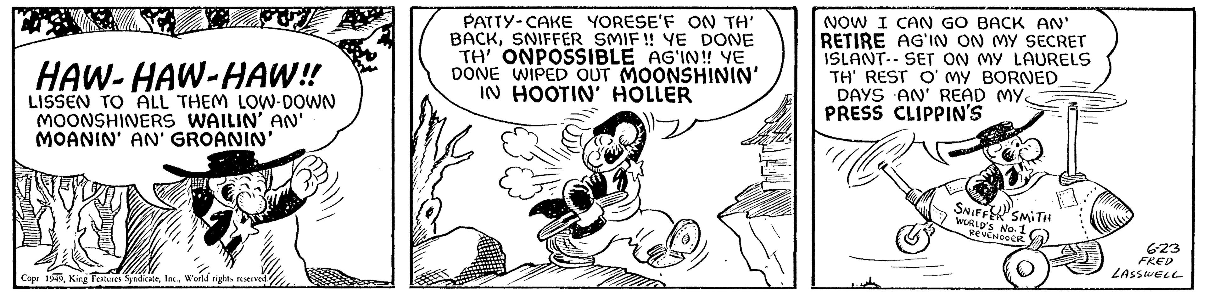 Happy OCR: HAW-HAW-HAW!! LISSEN TO ALL THEM LOW-DOWN MOONSHINERS WAILIN' AN' MOANIN' AN' GROANIN' Cop: 1949World rights reserved. PATTY-CAKE YORESE'F ON TH' BACKSNIFFER SMIF!! YE DONE TH' ONPOSSIBLE AG'IN!! YE DONE WIPED OUT MOONSHININ' IN HOOTIN' HOLLER NOW I CAN GO BACK AN' RETIRE AG'IN ON MY SECRET ISLANT-SET ON MY LAURELS TH' REST O'MY BORNED DAYS AN' READ MY. PRESS CLIPPIN'S SNIFFER SMITH WORLD'S NO. 1 REVENDOER 6-23 FRED LASSWELL HAW - HAW - HAW !! LISSEN TO ALL THEM LOW - DOWN MOONSHINERS WAILIN ' AN ' MOANIN ' AN ' GROANIN ' Cop : 1949King Features SyndicateWorld rights reserved . PATTY - CAKE YORESE'F ON TH ' BACKSNIFFER SMIF !! YE DONE TH ' ONPOSSIBLE AG'IN !! YE DONE WIPED OUT MOONSHININ ' IN HOOTIN ' HOLLER NOW I CAN GO BACK AN ' RETIRE AG'IN ON MY SECRET ISLANT - SET ON MY LAURELS TH ' REST O'MY BORNED DAYS AN ' READ MY . PRESS CLIPPIN'S SNIFFER SMITH WORLD'S NO . 1 REVENDOER 6-23 FRED LASSWELL