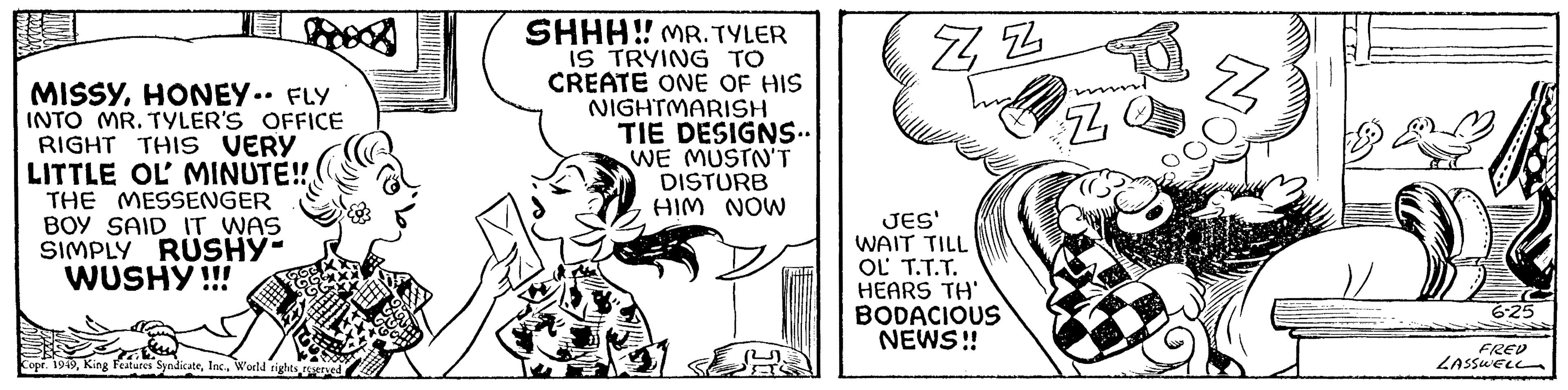 Elbow OCR: MISSYHONEY.. FLY INTO MR. TYLER'S OFFICE RIGHT THIS VERY LITTLE OL MINUTE!! THE MESSENGER BOY SAID IT WAS SIMPLY RUSHY- WUSHY!!! Copr. 1949World rights reserved SHHH!! MR. TYLER IS TRYING TO CREATE ONE OF HIS NIGHTMARISH TIE DESIGNS. WE MUSTN'T DISTURB HIM NOW ZZ JES' WAIT TILL OL T.T.T. HEARS TH' BODACIOUS NEWS!! Z 6-25 FRED LASSWELL MISSYHONEY .. FLY INTO MR . TYLER'S OFFICE RIGHT THIS VERY LITTLE OL MINUTE !! THE MESSENGER BOY SAID IT WAS SIMPLY RUSHY WUSHY !!! Copr . 1949King Features SyndicateWorld rights reserved SHHH !! MR . TYLER IS TRYING TO CREATE ONE OF HIS NIGHTMARISH TIE DESIGNS . WE MUSTN'T DISTURB HIM NOW ZZ JES ' WAIT TILL OL T.T.T. HEARS TH ' BODACIOUS NEWS !! Z 6-25 FRED LASSWELL