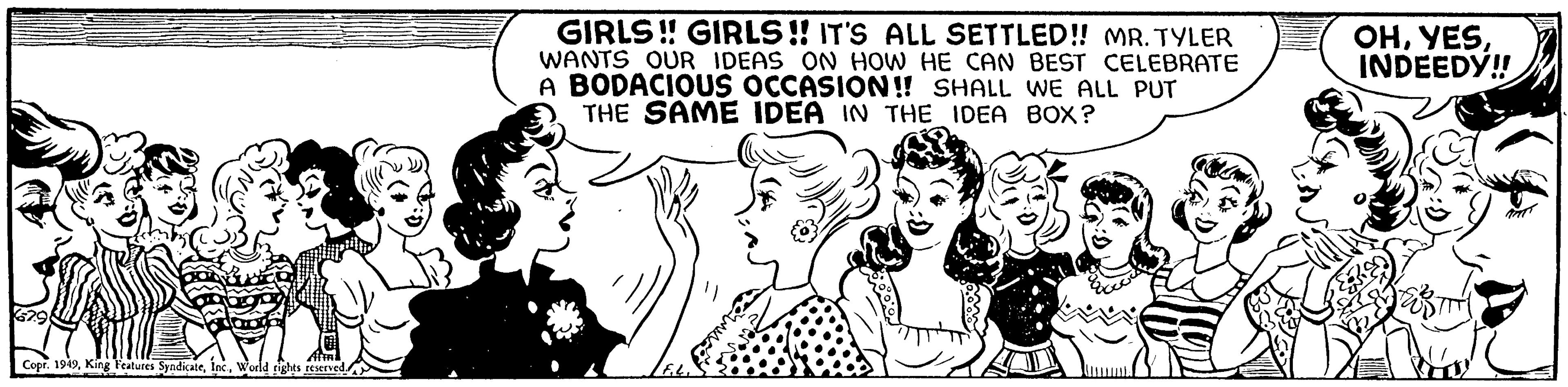 Smile OCR: Copr. 1949World rights reserved. GIRLS!! GIRLS!! IT'S ALL SETTLED!! MR. TYLER WANTS OUR IDEAS ON HOW HE CAN BEST CELEBRATE A BODACIOUS OCCASION!! SHALL WE ALL PUT THE SAME IDEA IN THE IDEA BOX? OHINDEEDY!! Copr . 1949King Features SyndicateWorld rights reserved . GIRLS !! GIRLS !! IT'S ALL SETTLED !! MR . TYLER WANTS OUR IDEAS ON HOW HE CAN BEST CELEBRATE A BODACIOUS OCCASION !! SHALL WE ALL PUT THE SAME IDEA IN THE IDEA BOX ? OHINDEEDY !!