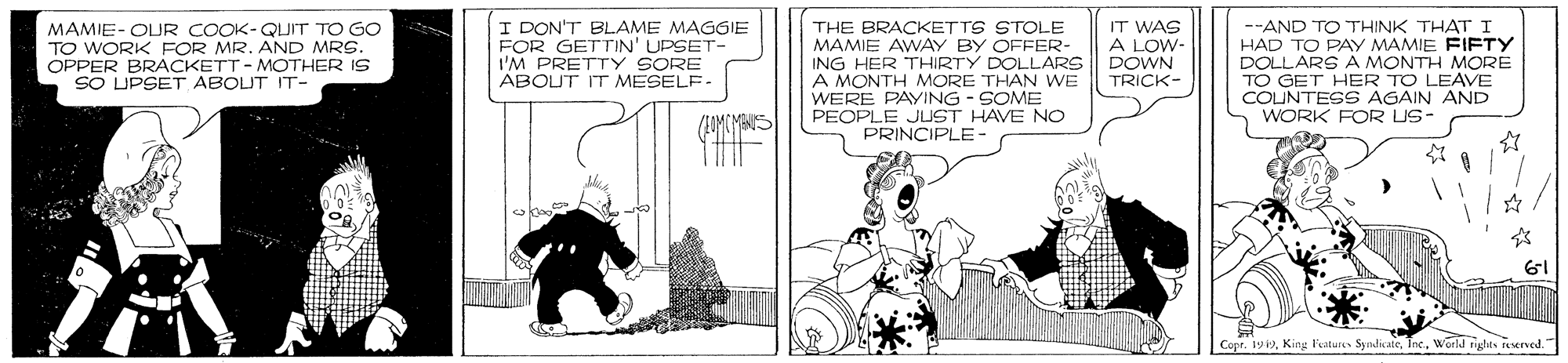 Fictional character OCR: MAMIE- OUR COOK-QUIT TO GO TO WORK FOR MR. AND MRS. OPPER BRACKETT - MOTHER IS SO UPSET ABOUT IT- I DON'T BLAME MAGGIE FOR GETTIN' UPSET- I'M PRETTY SORE ABOUT IT MESELF THE BRACKETTS STOLE MAMIE AWAY BY OFFER- ING HER THIRTY DOLLARS A MONTH MORE THAN WE WERE PAYING - SOME PEOPLE JUST HAVE NC PRINCIPLE- IT WAS A LOW- DOWN TRICK- --AND TO THINK THAT I HAD TO PAY MAMIE FIFTY DOLLARS A MONTH MORE TO GET HER TO LEAVE COUNTESS AGAIN AND WORK FOR US- 61 Copr. 192World ights raerved. MAMIE- OUR COOK-QUIT TO GO TO WORK FOR MR. AND MRS. OPPER BRACKETT - MOTHER IS SO UPSET ABOUT IT- I DON'T BLAME MAGGIE FOR GETTIN' UPSET- I'M PRETTY SORE ABOUT IT MESELF THE BRACKETTS STOLE MAMIE AWAY BY OFFER- ING HER THIRTY DOLLARS A MONTH MORE THAN WE WERE PAYING - SOME PEOPLE JUST HAVE NC PRINCIPLE- IT WAS A LOW- DOWN TRICK- --AND TO THINK THAT I HAD TO PAY MAMIE FIFTY DOLLARS A MONTH MORE TO GET HER TO LEAVE COUNTESS AGAIN AND WORK FOR US- 61 Copr. 192King l'eaturs Sy ndicateWorld ights raerved.