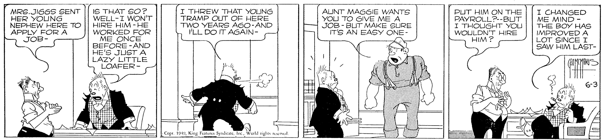 Illustration OCR: IS THAT SO? WELL-I WON'T HIRE HIM -HE WORKED FOR ME ONCE BEFORE -AND HE'S JUSTA LAZY LITTLE LOAFER MRS.JIGGS SENT HER YOUNG NEPHEW HERE TO APPLY FOR A JOB- I THREW THAT YOUNG TRAMP OUT OF HERE TWO YEARS AGO-AND I'LL DO IT AGAIN- AUNT MAGGIE WANTS YOU TO GIVE ME A JOB - BUT MAKE SURE IT'S AN EASY ONE- PUT HIM ON THE PAYROLL?--BLUT I THOUGHT YOU WOULDN'T HIRE HIM ? I CHANGED ME MIND THE BOY HAS IMPROVED A LOT SINCEI SAW HIM LAST- 6-3 Copr. 1949Inc. Werld rights resd IS THAT SO? WELL-I WON'T HIRE HIM -HE WORKED FOR ME ONCE BEFORE -AND HE'S JUSTA LAZY LITTLE LOAFER MRS.JIGGS SENT HER YOUNG NEPHEW HERE TO APPLY FOR A JOB- I THREW THAT YOUNG TRAMP OUT OF HERE TWO YEARS AGO-AND I'LL DO IT AGAIN- AUNT MAGGIE WANTS YOU TO GIVE ME A JOB - BUT MAKE SURE IT'S AN EASY ONE- PUT HIM ON THE PAYROLL?--BLUT I THOUGHT YOU WOULDN'T HIRE HIM ? I CHANGED ME MIND THE BOY HAS IMPROVED A LOT SINCEI SAW HIM LAST- 6-3 Copr. 1949King Patus SyndicateInc. Werld rights resd
