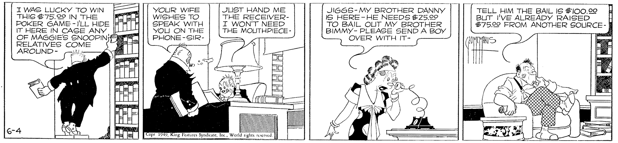 Black-and-white OCR: I WAS LUCKY TO WIN THIS $75.00 IN THE POKER GAME -'LL HIDE IT HERE IN CAGE ANY OF MAGGIE'S SNOOPIN RELATIVES COME AROUND- YOUR WIFE WISHES TO SPEAK WITH YOU ON THE PHONE-SIR- JUST HAND ME THE RECEIVER- I WON'T NEED THE MOUTHPIECE JIGGS-MY BROTHER DANNY IS HERE-HE NEEDS $25.00 TO BAIL OUT MY BROTHER BIMMY- PLEASE SEND A BOY OVER WITH IT- TELL HIM THE BAIL IS #I00.00 BUT I'VE ALREADY RAISED $7500 FROM ANOTHER SOURCE- 6-4 Copr 1949Wceld tights rsrved. I WAS LUCKY TO WIN THIS $75.00 IN THE POKER GAME -'LL HIDE IT HERE IN CAGE ANY OF MAGGIE'S SNOOPIN RELATIVES COME AROUND- YOUR WIFE WISHES TO SPEAK WITH YOU ON THE PHONE-SIR- JUST HAND ME THE RECEIVER- I WON'T NEED THE MOUTHPIECE JIGGS-MY BROTHER DANNY IS HERE-HE NEEDS $25.00 TO BAIL OUT MY BROTHER BIMMY- PLEASE SEND A BOY OVER WITH IT- TELL HIM THE BAIL IS #I00.00 BUT I'VE ALREADY RAISED $7500 FROM ANOTHER SOURCE- 6-4 Copr 1949Kking l'etures SndnateWceld tights rsrved.