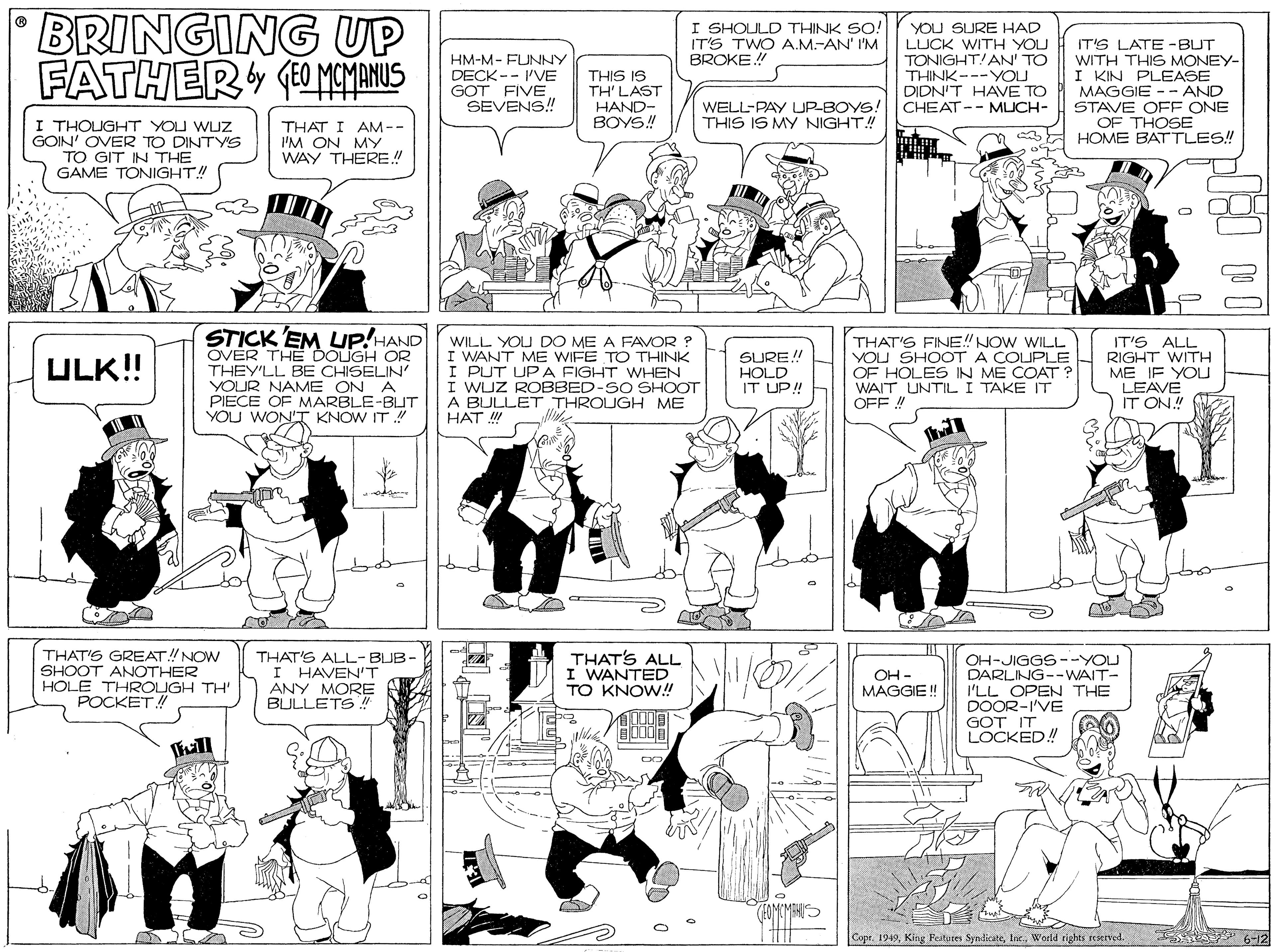 Monochrome OCR: BRINGING UP FATHER OMCMANUS I SHOULD THINK SO! IT'S TWO A.M.-AN' I'M BROKE! YOU SURE HAD LUCK WITH YOU TONIGHT!AN' TO THINK---YOU DIDN'T HAVE TO CHEAT-- MLJCH- IT'S LATE -BUT HM-M- FUNNY DECK -- I'VE THIS IS TH' LAST HAND- BOYS! WITH THIS MONEY- I KIN PLEASE MAGGIE - - AND STAVE OFF ONE OF THOSE aA HOME BATTLES! GOT FIVESEVENS! WELL-PAY UP-BOYS! THIS IS MY NIGHT! I THOUGHT YOU WUZZ GOIN' OVER TO DINTYS TO GIT IN THE GAME TONIGHT! THAT I AM -- I'M ON MY WAY THERE! STICK EM UP!HAND OVER TH? DOLUGH OR THEY'LL BE CHISELIN' YOUR NAME ON A PIECE OF MARBLE-BLT YOU WON'T KNOW IT WILL YOU DO ME A FAVOR ? I WANT ME WIFE TO THINK I PUT UPA FIGHT WHEN I WUZ ROBBED-SO SHOOT A BULLET THROUGH ME HAT !! THAT'S FINE! NOW WILL YOU SHOOT A COUPLE OF HOLES IN ME COAT ? WAIT UNTIL I TAKE IT OFF ! IT'S ALL RIGHT WITH ME IF YOU LEAVE IT ON.! ULK!! SURE! HOLD IT UP! THAT'S GREAT!NOW SHOOT ANOTHER HOLE THROUGH TH' POCKET! THAT'S ALL-BUB- I HAVEN'T ANY MORE BULLETS ! THAT'S ALL I WANTED TO KNOW! OH-JIGGS --YOU DARLING--WAIT- I'LL OPEN THE DOOR-I'VE GOT IT LOCKED! OH - MAGGIE! 10006 Copr. 1949Woeld rights reened. 6-12 BRINGING UP FATHER OMCMANUS I SHOULD THINK SO! IT'S TWO A.M.-AN' I'M BROKE! YOU SURE HAD LUCK WITH YOU TONIGHT!AN' TO THINK---YOU DIDN'T HAVE TO CHEAT-- MLJCH- IT'S LATE -BUT HM-M- FUNNY DECK -- I'VE THIS IS TH' LAST HAND- BOYS! WITH THIS MONEY- I KIN PLEASE MAGGIE - - AND STAVE OFF ONE OF THOSE aA HOME BATTLES! GOT FIVESEVENS! WELL-PAY UP-BOYS! THIS IS MY NIGHT! I THOUGHT YOU WUZZ GOIN' OVER TO DINTYS TO GIT IN THE GAME TONIGHT! THAT I AM -- I'M ON MY WAY THERE! STICK EM UP!HAND OVER TH? DOLUGH OR THEY'LL BE CHISELIN' YOUR NAME ON A PIECE OF MARBLE-BLT YOU WON'T KNOW IT WILL YOU DO ME A FAVOR ? I WANT ME WIFE TO THINK I PUT UPA FIGHT WHEN I WUZ ROBBED-SO SHOOT A BULLET THROUGH ME HAT !! THAT'S FINE! NOW WILL YOU SHOOT A COUPLE OF HOLES IN ME COAT ? WAIT UNTIL I TAKE IT OFF ! IT'S ALL RIGHT WITH ME IF YOU LEAVE IT ON.! ULK!! SURE! HOLD IT UP! THAT'S GREAT!NOW SHOOT ANOTHER HOLE THROUGH TH' POCKET! THAT'S ALL-BUB- I HAVEN'T ANY MORE BULLETS ! THAT'S ALL I WANTED TO KNOW! OH-JIGGS --YOU DARLING--WAIT- I'LL OPEN THE DOOR-I'VE GOT IT LOCKED! OH - MAGGIE! 10006 Copr. 1949Kitg Pestures SyndicateWoeld rights reened. 6-12