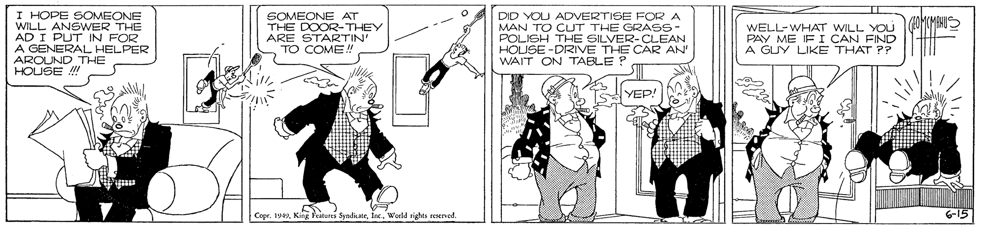 Fictional character OCR: I HOPE SOMEONE WILL ANSWER THE AD I PUT IN FOR A GENERAL HELPER AROUND THE HOUSE !! SOMEONE AT THE DOOR-THEY ARE STARTIN' TO COME! DID YOU ADVERTISE FOR A MAN TO CUT THE GRASS- POLISH THE SILVER-CLEAN HOUSE -DRIVE THE CAR AN' WAIT ON TABLE ? WELL-WHAT WILL YOU PAY ME IF I CAN FIND A GUY LIKE THAT ?? YEP! Copr. 1949Inc. WWorld rights resened I HOPE SOMEONE WILL ANSWER THE AD I PUT IN FOR A GENERAL HELPER AROUND THE HOUSE !! SOMEONE AT THE DOOR-THEY ARE STARTIN' TO COME! DID YOU ADVERTISE FOR A MAN TO CUT THE GRASS- POLISH THE SILVER-CLEAN HOUSE -DRIVE THE CAR AN' WAIT ON TABLE ? WELL-WHAT WILL YOU PAY ME IF I CAN FIND A GUY LIKE THAT ?? YEP! Copr. 1949King Features SyndicateInc. WWorld rights resened