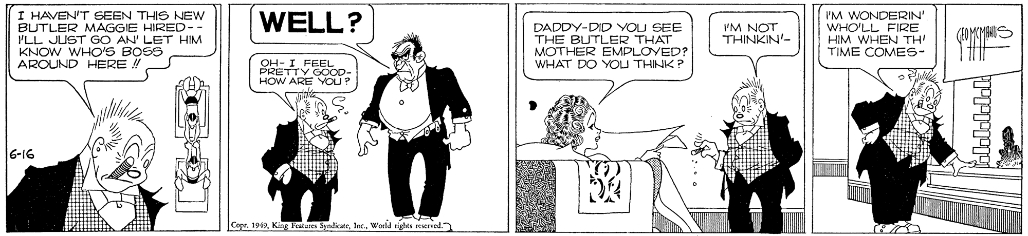 Drawing OCR: I HAVEN'T SEEN THIS NEW BUTLER MAGGIE HIRED-- I'LL JUST GO AN' LET HIM KNOW WHO'S BOSS AROUND HERE ! I'M WONDERIN' WHO'LL FIRE HIM WHEN TH' TIME COMES- WELL? I'M NOT THINKIN'- DADDY-DID YOU SEE THE BUTLER THAT MOTHER EMPLOYED? WHAT DO YOU THINK? OH- I FEEL PRETTY GOOD- HOW ARE YOU? 6-16 Copr. 1949World sights ecserved. I HAVEN'T SEEN THIS NEW BUTLER MAGGIE HIRED-- I'LL JUST GO AN' LET HIM KNOW WHO'S BOSS AROUND HERE ! I'M WONDERIN' WHO'LL FIRE HIM WHEN TH' TIME COMES- WELL? I'M NOT THINKIN'- DADDY-DID YOU SEE THE BUTLER THAT MOTHER EMPLOYED? WHAT DO YOU THINK? OH- I FEEL PRETTY GOOD- HOW ARE YOU? 6-16 Copr. 1949King Featutes SyndicateWorld sights ecserved.