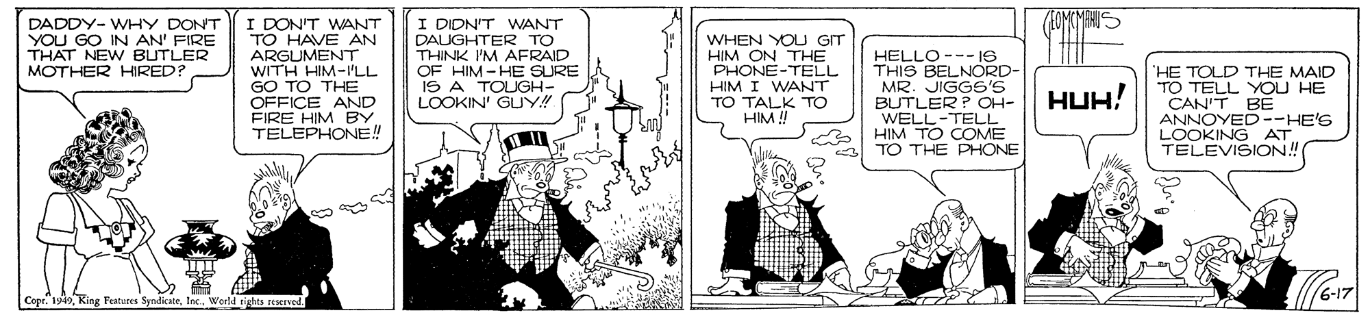 Monochrome OCR: MAHUS I DON'T WANT TO HAVE AN ARGUMENT WITH HIM-ILL GO TO THE OFFICE AND FIRE HIM BY TELEPHONE! I DIDN'T WANT DAUGHTER TO THINK I'M AFRAID OF HIM -HE SURE IS A TOUGH- LOOKIN' GUY! DADDY- WHY DON'T YOU GO IN AN' FIRE THAT NEW BUTLER MOTHER HIRED? WHEN YOU GIT HIM ON THE PHONE-TELL HIM I WANT TO TALK TO HIM ! HELLO --- I6 THIS BELNORD- MR. JIGGS'S BUTLER P OH- WELL-TELL HIM TO COME TO THE PHONE 'HE TOLD THE MAID TO TELL YOU HE CAN'T BE ANNOYED--HE'S LOOKING AT TELEVISION! HUH! 6-17 Copr. 199World rights reserved. MAHUS I DON'T WANT TO HAVE AN ARGUMENT WITH HIM-ILL GO TO THE OFFICE AND FIRE HIM BY TELEPHONE! I DIDN'T WANT DAUGHTER TO THINK I'M AFRAID OF HIM -HE SURE IS A TOUGH- LOOKIN' GUY! DADDY- WHY DON'T YOU GO IN AN' FIRE THAT NEW BUTLER MOTHER HIRED? WHEN YOU GIT HIM ON THE PHONE-TELL HIM I WANT TO TALK TO HIM ! HELLO --- I6 THIS BELNORD- MR. JIGGS'S BUTLER P OH- WELL-TELL HIM TO COME TO THE PHONE 'HE TOLD THE MAID TO TELL YOU HE CAN'T BE ANNOYED--HE'S LOOKING AT TELEVISION! HUH! 6-17 Copr. 199King Festures SyndicateWorld rights reserved.