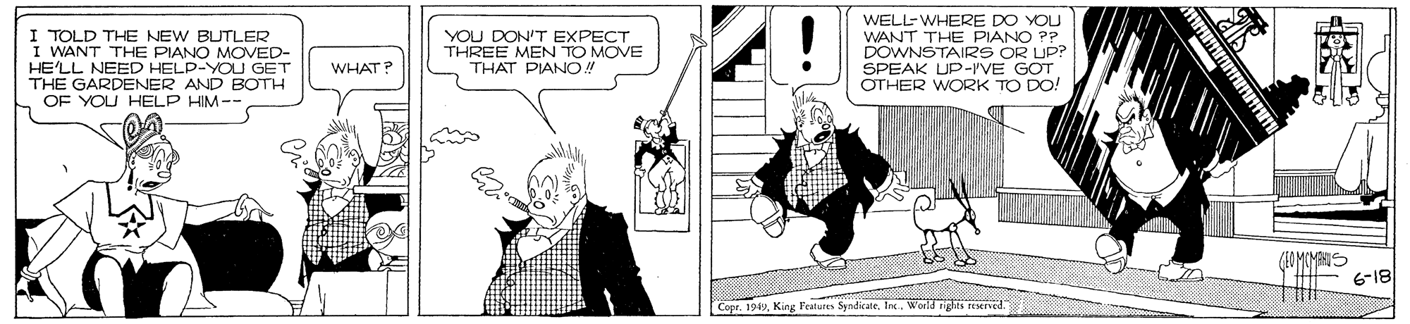 Illustration OCR: I TOLD THE NEW BUTLER I WANT THE PIANO MOVED- HE'LL NEED HELP-YOU GET THE GARDENER AND BOTH OF YOU HELP HIM-- WELL-WHERE DO YOU WANT THE PIANO P? DOWNSTAIRS OR UP? SPEAK UP-I'VE GOT OTHER WORK TO DO! YOU DON'T EXPECT THREE MEN TO MOVE THAT PIANO! WHAT? 6-18 Copr. 1949Inc. World rights I TOLD THE NEW BUTLER I WANT THE PIANO MOVED- HE'LL NEED HELP-YOU GET THE GARDENER AND BOTH OF YOU HELP HIM-- WELL-WHERE DO YOU WANT THE PIANO P? DOWNSTAIRS OR UP? SPEAK UP-I'VE GOT OTHER WORK TO DO! YOU DON'T EXPECT THREE MEN TO MOVE THAT PIANO! WHAT? 6-18 Copr. 1949King Fentures SyndicateInc. World rights
