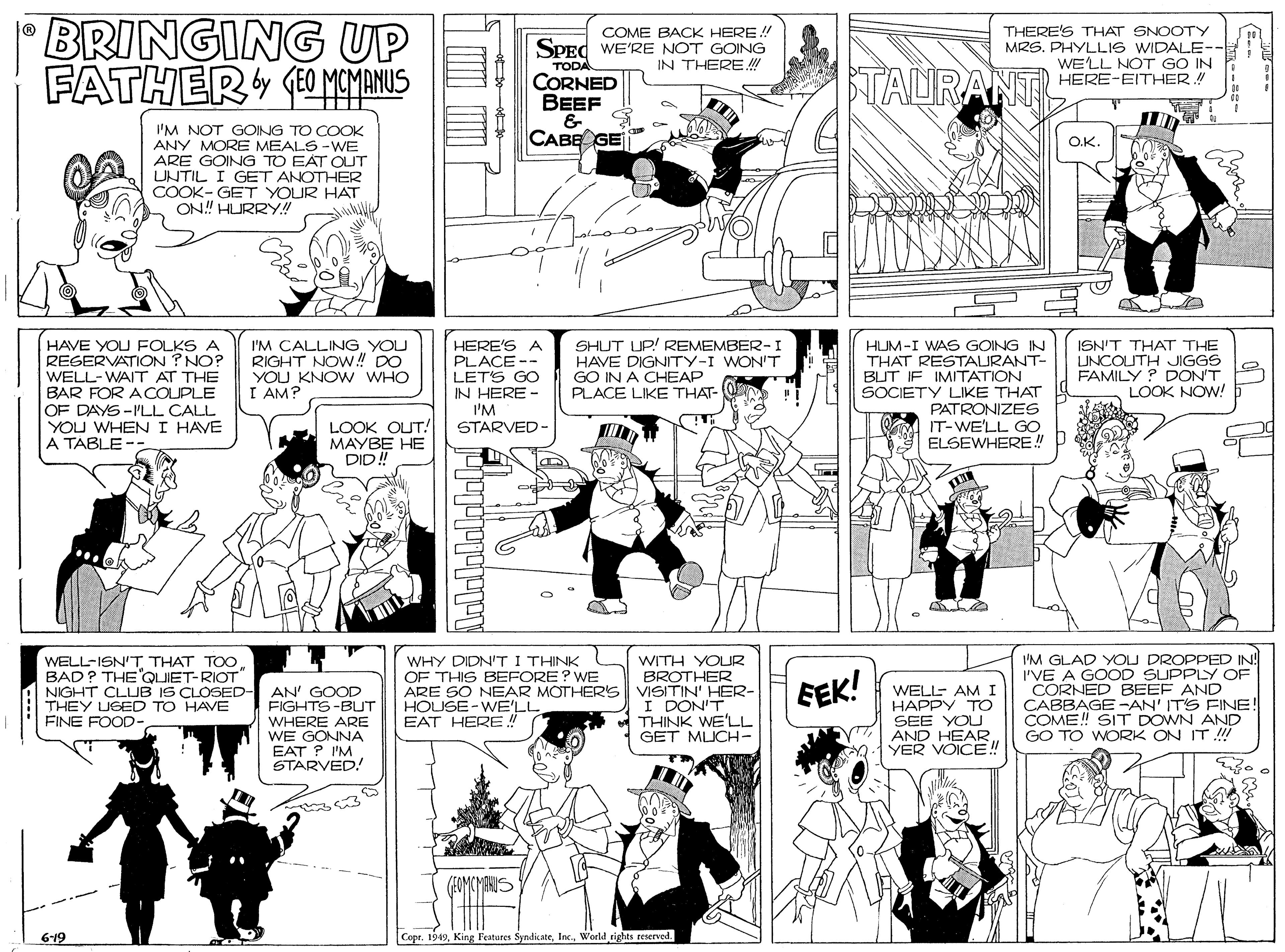 Comics OCR: BRINGING UP FATHER O MOMENUS COME BACK HERE! SPEC WE'RE NOT GOING IN THERE !! THERE'S THAT SNOOTY MRS. PHYLLIS WIDALE- WE'LL NOT GO IN HERE-EITHER.! TODA CORNED BEEF & CABE GE TAURANT I'M NOT GOING TO COOK ANY MORE MEALS -WE ARE GOING TO EAT OUT UNTIL I GET ANOTHER COOK- GET YOUR HAT ON! HURRY! O.K. HAVE YOU FOLKS A REGERVATION ? NO? WELL-WAIT AT THE BAR FOR ACOUPLE OF DAYS-I'LL CALL YOU WHENI HAVE A TABLE -- I'M CALLING YOU RIGHT NOW! DO YOU KNOW WHO I AM? HERE'S A PLACE -- LETS GO SHUT UP! REMEMBER- I HAVE DIGNITY-I WON'T GO IN A CHEAP PLACE LIKE THAT- HUM-I WAS GOING IN THAT RESTAURANT- BUT IF IMITATION SOCIETY LIKE THAT PATRONIZES IT-WE'LL GO ELSEWHERE! ISN'T THAT THE UNCOUTH JIGGS FAMILY ? DON'T LOOK NOW! IN HERE - I'M STARVED- LOOK OUT! MAYBE HE DID! WHY DIDNT I THINK OF THIS BEFORE? WE WITH YOUR BROTHER ARE SO NEAR MOTHERS VISITIN' HER- I DON'T A THINK WE'LL GET MUCH- I'M GLAD YOU DROPPED IN! I'VE A GOOD SUPPLY OF CORNED BEEF AND CABBAGE-AN' IT'S FINE! COME! SIT DOWN AND GO TO WORK ON IT !! WELL-ISN'T THAT TOO BAD? THE'QUIET-RIOT BEK! NIGHT CLUB IS CLOSED- AN' GOOD FIGHTS-BUT WHERE ARE WE GONNA EAT ? I'M STARVED! WELL- AMI HAPPY TO SEE YOU AND HEAR YER VOICE! THEY UGED TO HAVE FINE FOOD- HOUSE-WE'LL EAT HERE! 6-19 Copr. 1949World rights reserved. 88 lolalalplolal BRINGING UP FATHER O MOMENUS COME BACK HERE! SPEC WE'RE NOT GOING IN THERE !! THERE'S THAT SNOOTY MRS. PHYLLIS WIDALE- WE'LL NOT GO IN HERE-EITHER.! TODA CORNED BEEF & CABE GE TAURANT I'M NOT GOING TO COOK ANY MORE MEALS -WE ARE GOING TO EAT OUT UNTIL I GET ANOTHER COOK- GET YOUR HAT ON! HURRY! O.K. HAVE YOU FOLKS A REGERVATION ? NO? WELL-WAIT AT THE BAR FOR ACOUPLE OF DAYS-I'LL CALL YOU WHENI HAVE A TABLE -- I'M CALLING YOU RIGHT NOW! DO YOU KNOW WHO I AM? HERE'S A PLACE -- LETS GO SHUT UP! REMEMBER- I HAVE DIGNITY-I WON'T GO IN A CHEAP PLACE LIKE THAT- HUM-I WAS GOING IN THAT RESTAURANT- BUT IF IMITATION SOCIETY LIKE THAT PATRONIZES IT-WE'LL GO ELSEWHERE! ISN'T THAT THE UNCOUTH JIGGS FAMILY ? DON'T LOOK NOW! IN HERE - I'M STARVED- LOOK OUT! MAYBE HE DID! WHY DIDNT I THINK OF THIS BEFORE? WE WITH YOUR BROTHER ARE SO NEAR MOTHERS VISITIN' HER- I DON'T A THINK WE'LL GET MUCH- I'M GLAD YOU DROPPED IN! I'VE A GOOD SUPPLY OF CORNED BEEF AND CABBAGE-AN' IT'S FINE! COME! SIT DOWN AND GO TO WORK ON IT !! WELL-ISN'T THAT TOO BAD? THE'QUIET-RIOT BEK! NIGHT CLUB IS CLOSED- AN' GOOD FIGHTS-BUT WHERE ARE WE GONNA EAT ? I'M STARVED! WELL- AMI HAPPY TO SEE YOU AND HEAR YER VOICE! THEY UGED TO HAVE FINE FOOD- HOUSE-WE'LL EAT HERE! 6-19 Copr. 1949King l'eatures SyndicateWorld rights reserved. 88 lolalalplolal