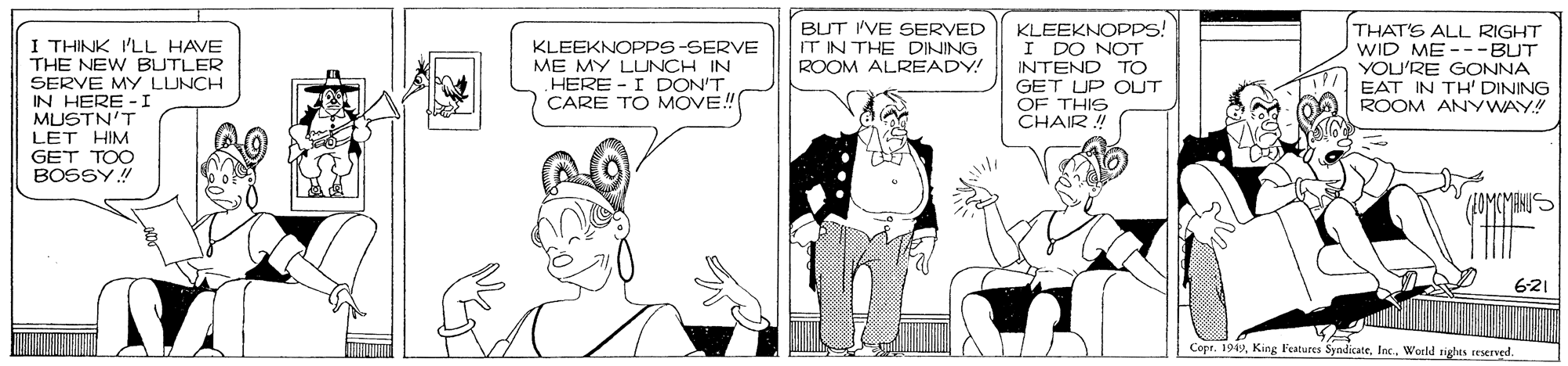 Line OCR: BLT I'VE SERVED IT IN THE DINING ROOM ALREADY! I THINK I'LL HAVE THE NEW BUTLER SERVE MY LUNCH IN HERE -I MUSTN'T LET HIM GET TOO BOSSY! KLEEKNOPDS! I DO NOT INTEND TO GET UP OUT OF THIS CHAIR ! THAT'S ALL RIGHT WID ME ---BUT YOU'RE GONNA EAT IN TH' DINING ROOM ANYWAY! KLEEKNOPPS-SERVE ME MY LUNCH IN HERE - I DON'T CARE TO MOVE! OMCMANUS 621 Copr. 194In. World tights iserved. BLT I'VE SERVED IT IN THE DINING ROOM ALREADY! I THINK I'LL HAVE THE NEW BUTLER SERVE MY LUNCH IN HERE -I MUSTN'T LET HIM GET TOO BOSSY! KLEEKNOPDS! I DO NOT INTEND TO GET UP OUT OF THIS CHAIR ! THAT'S ALL RIGHT WID ME ---BUT YOU'RE GONNA EAT IN TH' DINING ROOM ANYWAY! KLEEKNOPPS-SERVE ME MY LUNCH IN HERE - I DON'T CARE TO MOVE! OMCMANUS 621 Copr. 194King l'eatures SyndicateIn. World tights iserved.