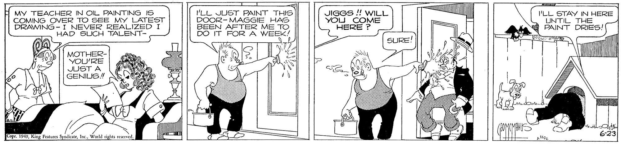 Chest OCR: MY TEACHER IN OIL PAINTING IS COMING OVER TO SEE MY LATEST DRAWING-I NEVER REALIZED I HAD SUCH TALENT- I'LL JUST PAINT THIS DOOR-MAGGIE HAS BEEN AFTER ME TO DO IT FORA WEEK! JIGGS ! WILL YOU COME HERE ? I'LL STAY IN HERE UNTIL THE A PAINT DRIES! SURE! MOTHER- YOU'RE JUST A GENIUS! (1OMCMANS 623 Copr. 1949World tights MY TEACHER IN OIL PAINTING IS COMING OVER TO SEE MY LATEST DRAWING-I NEVER REALIZED I HAD SUCH TALENT- I'LL JUST PAINT THIS DOOR-MAGGIE HAS BEEN AFTER ME TO DO IT FORA WEEK! JIGGS ! WILL YOU COME HERE ? I'LL STAY IN HERE UNTIL THE A PAINT DRIES! SURE! MOTHER- YOU'RE JUST A GENIUS! (1OMCMANS 623 Copr. 1949King Features SyndikateWorld tights