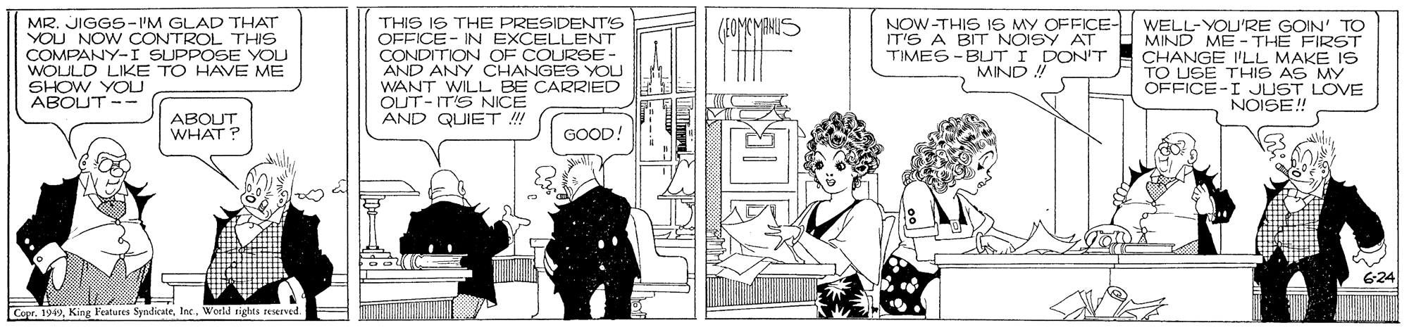 Fictional character OCR: MR. JIGGS-I'M GLAD THAT YOU NOW CONTROL THIS COMPANY-I SUPPOSE YOU WOULD LIKE TO HAVE ME SHOW YOU ABOUT-- THIS IS THE PRESIDENT'S OFFICE- IN EXCELLENT CONDITION OF COURGE- AND ANY CHANGES YOU WANT WILL BE CARRIED OUT-ITS NICE AND QUIET !! NOW-THIS IS MY OFFICE- IT'S A BIT NOISY AT TIMES -BUT I DON'T MIND WELL-YOU'RE GOIN' TO MIND ME - THE FIRST CHANGE I'LL MAKE IS TO USE THIS AS MY OFFICE-I JUST LOVE NOISE! ABOUT WHAT? GOOD! 624 Copr. 1949World rights reserved. MR. JIGGS-I'M GLAD THAT YOU NOW CONTROL THIS COMPANY-I SUPPOSE YOU WOULD LIKE TO HAVE ME SHOW YOU ABOUT-- THIS IS THE PRESIDENT'S OFFICE- IN EXCELLENT CONDITION OF COURGE- AND ANY CHANGES YOU WANT WILL BE CARRIED OUT-ITS NICE AND QUIET !! NOW-THIS IS MY OFFICE- IT'S A BIT NOISY AT TIMES -BUT I DON'T MIND WELL-YOU'RE GOIN' TO MIND ME - THE FIRST CHANGE I'LL MAKE IS TO USE THIS AS MY OFFICE-I JUST LOVE NOISE! ABOUT WHAT? GOOD! 624 Copr. 1949King Peatures SyndicateWorld rights reserved.