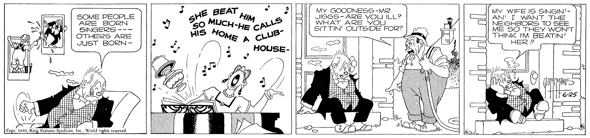 Handwriting OCR: SOME PEOPLE ARE BORN SINGERS --- OTHERS ARE JUST BORN- SHE BEAT HIM so MUCH-HE CALL HOME A MY GOODNESS-MR. JIGGS- ARE YOU ILL? WHAT ARE YOLU SITTIN' OUTSIDE FOR? MY WIFE IS SINGIN'- AN' I WANT THE NEIGHBORS TO SEE ME SO THEY WON'T THINK I'M BEATIN' HER! HIS CLUB- HOUSE- 6-25 Copr. 1949World rights reserved. SOME PEOPLE ARE BORN SINGERS --- OTHERS ARE JUST BORN- SHE BEAT HIM so MUCH-HE CALL HOME A MY GOODNESS-MR. JIGGS- ARE YOU ILL? WHAT ARE YOLU SITTIN' OUTSIDE FOR? MY WIFE IS SINGIN'- AN' I WANT THE NEIGHBORS TO SEE ME SO THEY WON'T THINK I'M BEATIN' HER! HIS CLUB- HOUSE- 6-25 Copr. 1949King l'estures SyndicateWorld rights reserved.