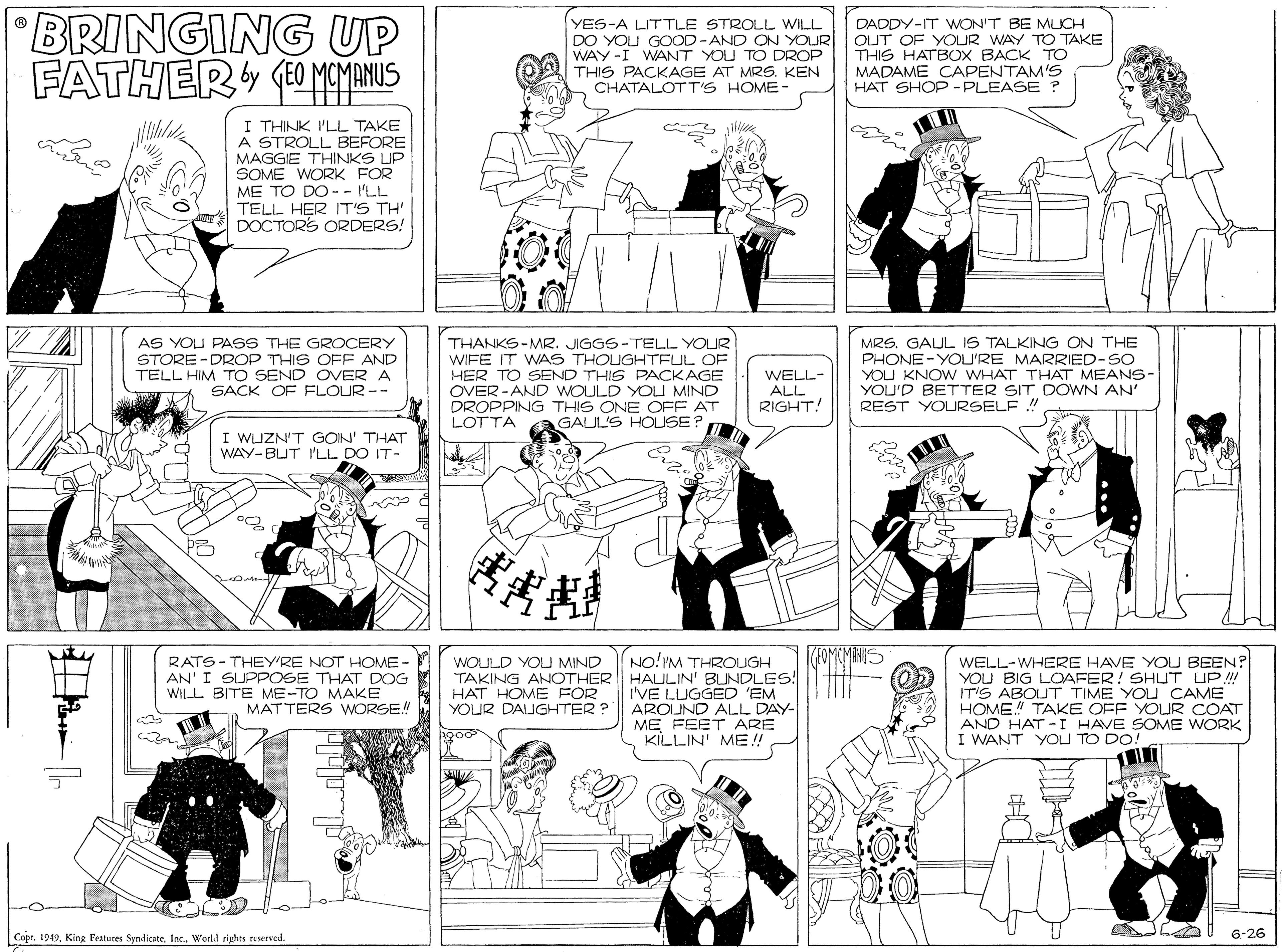 Comics OCR: BRINGING UP FATHER (O MEINUS YES-A LITTLE STROLL WILL DO YOU GOOD-AND ON YOUR WAY -I WANT YOU TO DROP THIS PACKAGE AT MRS. KEN CHATALOTT'S HOME- DADDY-IT WON'T BE MICH OUT OF YOUR WAY TO TAKE THIS HATBOX BACK TO MADAME CAPENTAM'S HAT SHOP - PLEASE ? I THINK I'LL TAKE A STROLL BEFORE MAGGIE THINKS IP SOME WORK FOR ME TO DO-- I'LL TELL HER IT'S TH' DOCTORS ORDERS! MRS. GAUL IS TALKING ON THE PHONE-YOU'RE MARRIED-SO YOU KNOW WHAT THAT MEANS- YOU'D BETTER SIT DOWN AN' REST YOURSELF ! AS YOU PASS THE GROCERY STORE -DROP THIS OFF AND THANKS-MR. JIGGS-TELL YOUR WIFE IT WAS THOUGHTFUL OF HER TO SEND THIS PACKAGE OVER -AND WOULD YOLU MIND DROPPING THIS ONE OFF AT LOTTA WELL- ALL RIGHT! SACK OF FLOUR -- GAUL'S HOUSE I WJZN'T GOIN' THAT WAY-BUT I'LL DO IT- EAMIMINI RATS-THEY'RE NOT HOME - AN' I SUPPOSE THAT DOG WILL BITE ME-TO MAKE MATTERS WORSE! NO!IM THROUGH TAKING ANOTHER HAULIN' BUNDLES! I'VE LUGGED 'EM AROUND ALL DAY- ME FEET ARE KILLIN' ME! WELL-WHERE HAVE YOU BEEN? YOU BIG LOAFER! SHUT UP IT'S ABOUT TIME YOU CAME HOME" TAKE OFF YOUR COAT AND HAT - I HAVE SOME WORK I WANT YOU TO DO WOULD YOU MIND HAT HOME FOR YOUR DAIGHTER ? 6-26 Copr. 1949World rights reserved. BRINGING UP FATHER (O MEINUS YES-A LITTLE STROLL WILL DO YOU GOOD-AND ON YOUR WAY -I WANT YOU TO DROP THIS PACKAGE AT MRS. KEN CHATALOTT'S HOME- DADDY-IT WON'T BE MICH OUT OF YOUR WAY TO TAKE THIS HATBOX BACK TO MADAME CAPENTAM'S HAT SHOP - PLEASE ? I THINK I'LL TAKE A STROLL BEFORE MAGGIE THINKS IP SOME WORK FOR ME TO DO-- I'LL TELL HER IT'S TH' DOCTORS ORDERS! MRS. GAUL IS TALKING ON THE PHONE-YOU'RE MARRIED-SO YOU KNOW WHAT THAT MEANS- YOU'D BETTER SIT DOWN AN' REST YOURSELF ! AS YOU PASS THE GROCERY STORE -DROP THIS OFF AND THANKS-MR. JIGGS-TELL YOUR WIFE IT WAS THOUGHTFUL OF HER TO SEND THIS PACKAGE OVER -AND WOULD YOLU MIND DROPPING THIS ONE OFF AT LOTTA WELL- ALL RIGHT! SACK OF FLOUR -- GAUL'S HOUSE I WJZN'T GOIN' THAT WAY-BUT I'LL DO IT- EAMIMINI RATS-THEY'RE NOT HOME - AN' I SUPPOSE THAT DOG WILL BITE ME-TO MAKE MATTERS WORSE! NO!IM THROUGH TAKING ANOTHER HAULIN' BUNDLES! I'VE LUGGED 'EM AROUND ALL DAY- ME FEET ARE KILLIN' ME! WELL-WHERE HAVE YOU BEEN? YOU BIG LOAFER! SHUT UP IT'S ABOUT TIME YOU CAME HOME" TAKE OFF YOUR COAT AND HAT - I HAVE SOME WORK I WANT YOU TO DO WOULD YOU MIND HAT HOME FOR YOUR DAIGHTER ? 6-26 Copr. 1949King Features SyndicateWorld rights reserved.