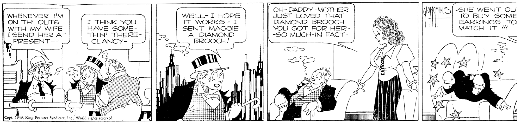 Hat OCR: WHENEVER I'M ON TH' OUTS WITH MY WIFE I SEND HER A- PRESENT- I THINK YOU HAVE SOME- THIN' THERE- CLANCY- WELL-I HOPE IT WORKS-I SENT MAGGIE A DIAMOND BROOCH! OH- DADDY -MOTHER JUST LOVED THAT DIAMOND BROOCH YOU GOT FOR HER- -SO MUCH-IN FACT- EOMCMANUSI -SHE WENT OU TO BUY SOME EARRINGS TO MATCH IT ! CoprInc. World ngks reseIved. WHENEVER I'M ON TH' OUTS WITH MY WIFE I SEND HER A- PRESENT- I THINK YOU HAVE SOME- THIN' THERE- CLANCY- WELL-I HOPE IT WORKS-I SENT MAGGIE A DIAMOND BROOCH! OH- DADDY -MOTHER JUST LOVED THAT DIAMOND BROOCH YOU GOT FOR HER- -SO MUCH-IN FACT- EOMCMANUSI -SHE WENT OU TO BUY SOME EARRINGS TO MATCH IT ! CoprKing Features SyndicateInc. World ngks reseIved.