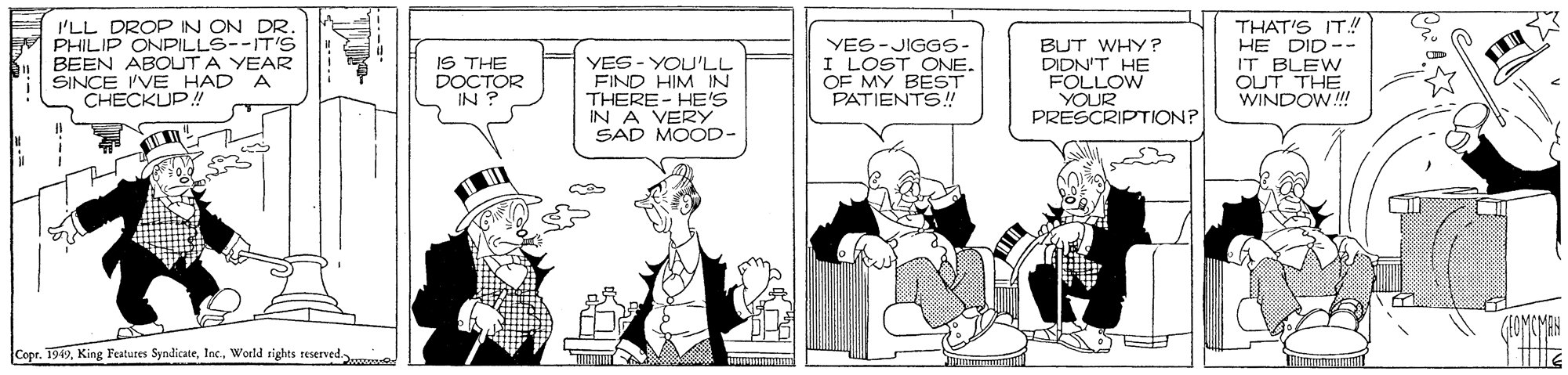 Fiction OCR: 'LL DROP IN ON DR PHILIP ONPILLS--IT'S BEEN ABOUT A YEAR SINCE IVE HAD A CHECKUP! IS THE DOCTOR IN ? YES- YOU'LL FIND HIM IN THERE- HE'S IN A VERY SAD MOOD- YES-JIGGS- I LOST ONE. OF MY BEST PATIENTS! BUT WHY? DIDN'T HE FOLLOW YOUR PRESCRIPTION? THAT'S IT!! HE DID -- IT BLEW OUT THE WINDOW! (AOMCMAK CoprWorld rights reserved. 'LL DROP IN ON DR PHILIP ONPILLS--IT'S BEEN ABOUT A YEAR SINCE IVE HAD A CHECKUP! IS THE DOCTOR IN ? YES- YOU'LL FIND HIM IN THERE- HE'S IN A VERY SAD MOOD- YES-JIGGS- I LOST ONE. OF MY BEST PATIENTS! BUT WHY? DIDN'T HE FOLLOW YOUR PRESCRIPTION? THAT'S IT!! HE DID -- IT BLEW OUT THE WINDOW! (AOMCMAK CoprKing Featutes SyndicateWorld rights reserved.