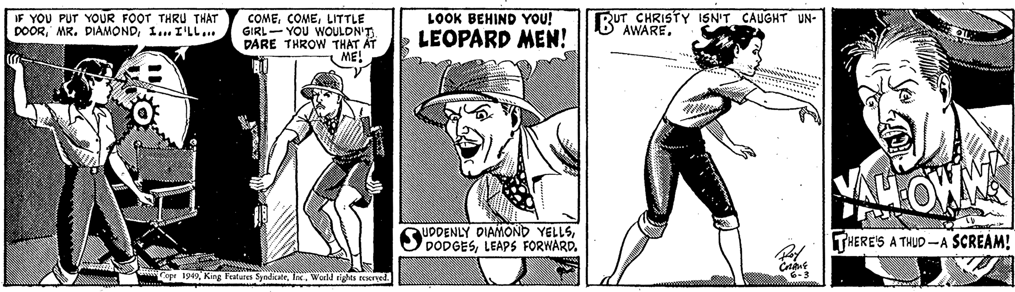 Hat OCR: IF YOU PUT YOUR FOOT THRU THAT DOOR1... I'LL... COMELITTLE GIRL- YOU WOULDN'T DARE THROW THAT AT ME! LOOK BEHIND YOU! LEOPARD MEN! RUT CHRISTY ISN'T CAUGHT UN- AWARETHERE'S A THUD -A SCREAM! Copr 1949Inc. World tights reseryed. 6-3 IF YOU PUT YOUR FOOT THRU THAT DOORMR. DIAMOND1... I'LL... COMELITTLE GIRL- YOU WOULDN'T DARE THROW THAT AT ME! LOOK BEHIND YOU! LEOPARD MEN! RUT CHRISTY ISN'T CAUGHT UN- AWAREUDDENLY DIAMOND YELLSLEAPS FORWARDTHERE'S A THUD -A SCREAM! Copr 1949King Features SyndicateInc. World tights reseryed. 6-3