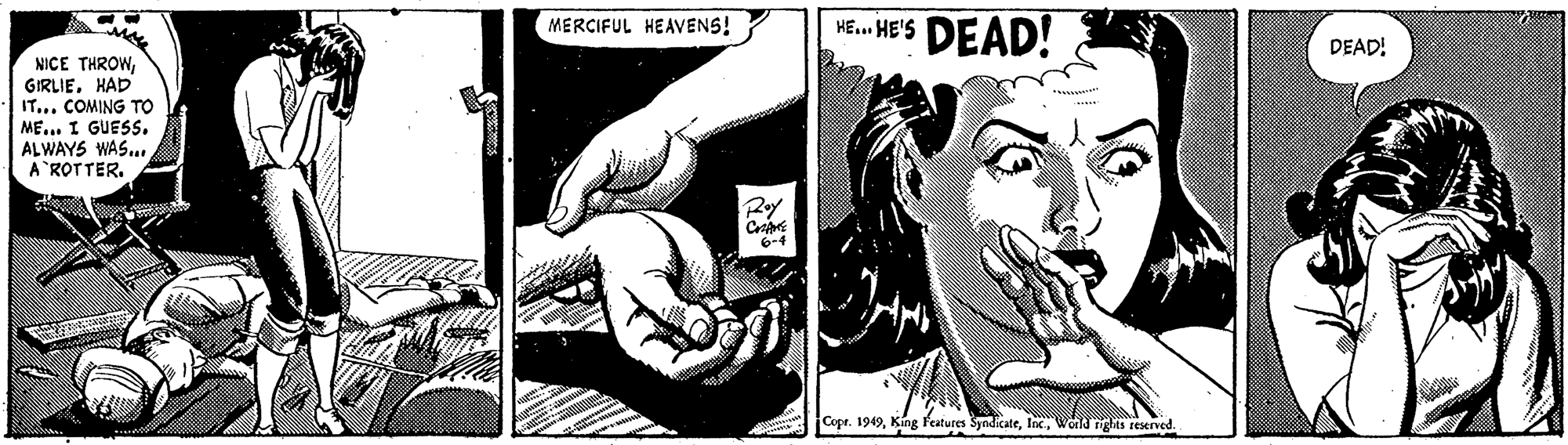 Art OCR: HE. HE'S DEAD! MERCIFUL HEAVENS! DEAD! NICE THROWHAD IT... COMING TO ME... I GUESS. ALWAYS WAS. A ROTTER. Roy 6-4 Copr. 1949Wold rights resernved. HE. HE'S DEAD! MERCIFUL HEAVENS! DEAD! NICE THROWHAD IT... COMING TO ME... I GUESS. ALWAYS WAS. A ROTTER. Roy 6-4 Copr. 1949King features SyndicateWold rights resernved.
