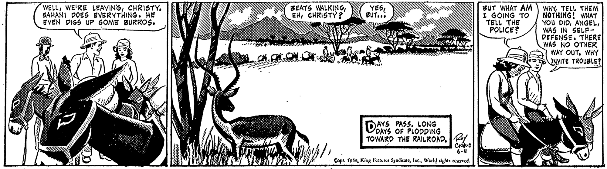 Adaptation OCR: WELLSAHANI DOES EVERYTHING. HE EVEN DIGS UP 6OME BURROS. BEATS WALKINGCHRISTY ? BUT WHAT AM I GOING TO TELL THE POLICE? YESBUT... WHYTELL THEM NOTHING! WHAT YOU DIDWAS IN SELF- DEFENSE. THERE WAS NO OTHER WAY OUTWHY INVITE TROUBLE? DAYS PASS. LONG ODAYS OF PLODDING TOWARD THE RAILROAD.PY Criu 6-1 Coprworld dghts ecseved. WELLWE'RE LEAVINGSAHANI DOES EVERYTHING. HE EVEN DIGS UP 6OME BURROS. BEATS WALKINGCHRISTY ? BUT WHAT AM I GOING TO TELL THE POLICE? YESBUT... WHYTELL THEM NOTHING! WHAT YOU DIDWAS IN SELF- DEFENSE. THERE WAS NO OTHER WAY OUTWHY INVITE TROUBLE? DAYS PASS. LONG ODAYS OF PLODDING TOWARD THE RAILROAD.PY Criu 6-1 CoprKing Fatures Syndicateworld dghts ecseved.
