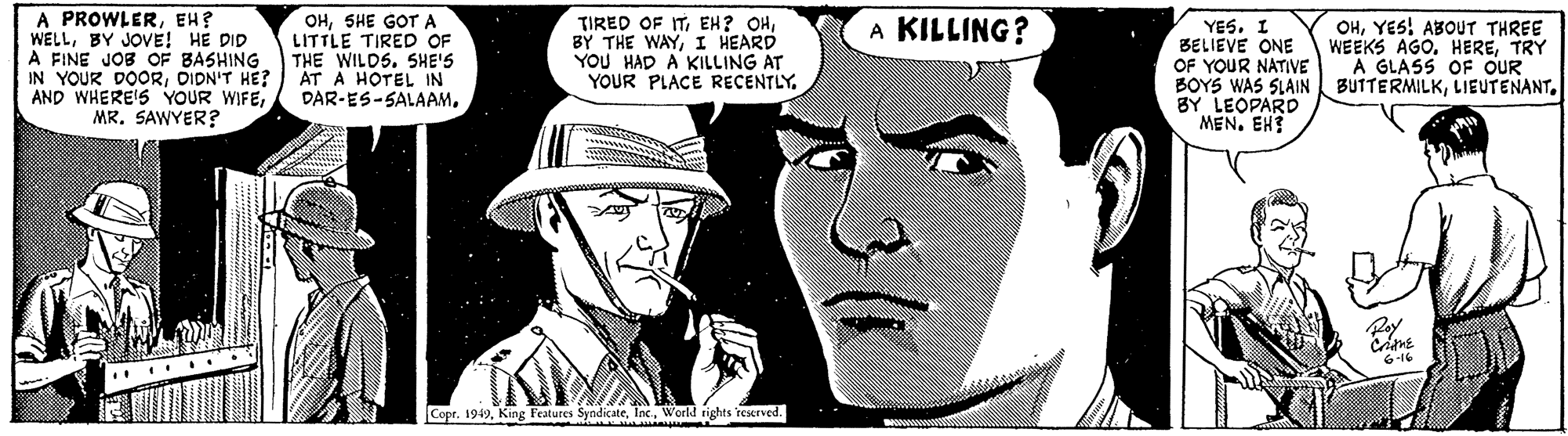 Mammal OCR: A PROWLEREH? WELLBY JOVE! HE DID A FINE JOB OF BASHING IN YOUR DOORDIDN'T HE? AND WHERE'S YOUR WIFEMR. SAWYER? OHSHE GOTA LITTLE TIRED OF THE WILDS. SHE'S AT A HOTEL IN DAR-ES-SALAAM. TIRED OF ITI HEARD YOU HAD A KILLING AT YOUR PLACE RECENTLY. OHYES! ABOUT THREE WEEKS AGO. HERETRY A GLASS OF OUR A KILLING? YESI BELIEVE ONE OF YOUR NATIVE BOYS WAS SLAIN BUITERMILKBY LEOPARD MEN. EH? 6-16 .... ... CoprWorld rights reerved. A PROWLEREH? WELLBY JOVE! HE DID A FINE JOB OF BASHING IN YOUR DOORDIDN'T HE? AND WHERE'S YOUR WIFEMR. SAWYER? OHSHE GOTA LITTLE TIRED OF THE WILDS. SHE'S AT A HOTEL IN DAR-ES-SALAAM. TIRED OF ITEH? OHBY THE WAYI HEARD YOU HAD A KILLING AT YOUR PLACE RECENTLY. OHYES! ABOUT THREE WEEKS AGO. HERETRY A GLASS OF OUR A KILLING? YESI BELIEVE ONE OF YOUR NATIVE BOYS WAS SLAIN BUITERMILKBY LEOPARD MEN. EH? 6-16 .... ... CoprKing Features SyndicateWorld rights reerved.