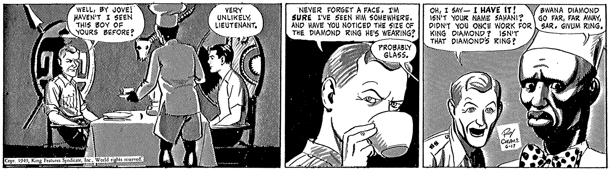 Art OCR: WELLBY JOVE! HAVEN'T I SEEN THIS BOY OF YOURS BEFORE? OHI SAY I HAVE IT! ISN'T YOUR NAME SAHANI? DIDN'T YOU ONCE WORK FOR SAR. GIVUM RING. KING DIAMOND? ISN'T THAT DIAMOND'S RING? VERY UNLIKELYI'M SURE I'VE SEEN HIM SOMEWHERE. AND HAVE YOU NOTICED THE SIZE OF THE DIAMOND RING HE'S WEARING? BWANA DIAMOND GO FARPROBABLY GLASS. G-17 Cope. 1949World tights reserved WELLBY JOVE! HAVEN'T I SEEN THIS BOY OF YOURS BEFORE? OHI SAY I HAVE IT! ISN'T YOUR NAME SAHANI? DIDN'T YOU ONCE WORK FOR SAR. GIVUM RING. KING DIAMOND? ISN'T THAT DIAMOND'S RING? VERY UNLIKELYNEVER FORGET A FACEI'M SURE I'VE SEEN HIM SOMEWHERE. AND HAVE YOU NOTICED THE SIZE OF THE DIAMOND RING HE'S WEARING? BWANA DIAMOND GO FARFAR AWAYPROBABLY GLASS. G-17 Cope. 1949King Features SyndicateWorld tights reserved