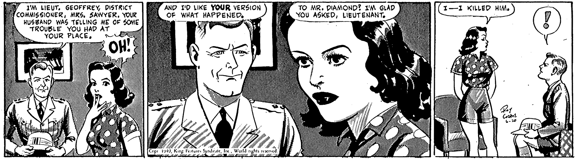 Jaw OCR: I'M LIEUTDISTRICT COMMISSIONERYOUR HUS BAND WAS TELLING ME OF SOME TROUBLE YOU HAD AT YOUR PLACEAND I'D LIKE YOUR VERSION OF WHAT HAPPENED. TO MR. DIAMOND? I'M GLAD YOU ASKEDLIEUTENANT. I-1 KILLED HIM. OH! Cope 1947. King Fetuies Syndr ateWurlJ rights esened I'M LIEUTDISTRICT COMMISSIONERMRS. SAWYERYOUR HUS BAND WAS TELLING ME OF SOME TROUBLE YOU HAD AT YOUR PLACEAND I'D LIKE YOUR VERSION OF WHAT HAPPENED. TO MR. DIAMOND? I'M GLAD YOU ASKEDLIEUTENANT. I-1 KILLED HIM. OH! Cope 1947. King Fetuies Syndr ateWurlJ rights esened
