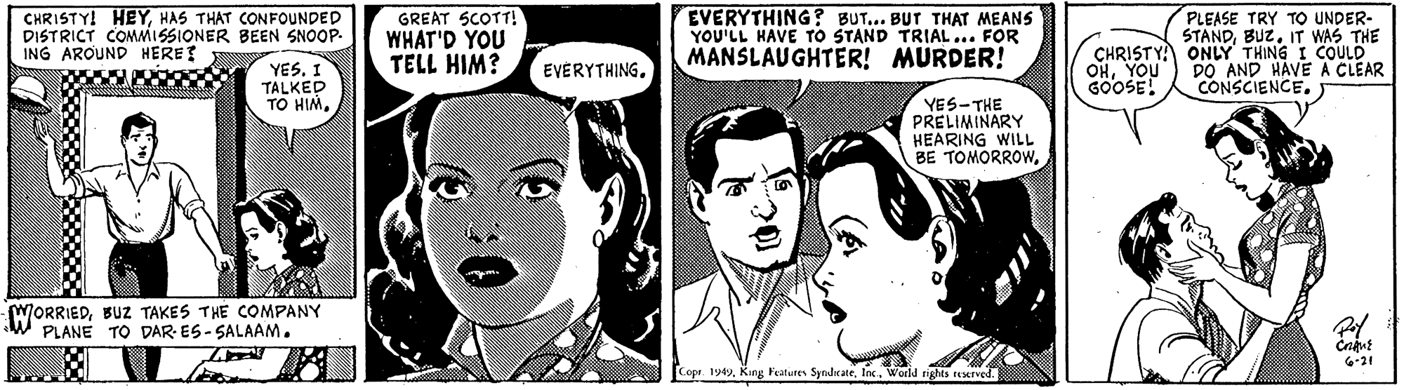 Jaw OCR: CHRISTY! HEYHAS THAT CONFOUNDED DISTRICT COMMISSIONER BEEN SNOOP- ING AROUND HERET GREAT SCOTT! WHAT'D YOU TELL HIM? EVERYTHING ? BUT... BUT THAT MEANS YOU'LL HAVE TO STAND TRIAL ... FOR MANSLAUGHTER! MURDER! PLEASE TRY TO UNDER- STANDIT WAS THE CHRISTYA ONLY THING I COULD DO AND HAVE A CLEAR CONSCIENCE. YES. I TALKED TO HIMYOU GOOSE! EVERYTHING. YES-THE PRELIMINARY HEARING WILL BE TOMORROWBUZ TAKES THE COMPANY PLANE TO DAR- ES- SALAAM. 6-21 Cope 1949World rights nerved. CHRISTY! HEYHAS THAT CONFOUNDED DISTRICT COMMISSIONER BEEN SNOOP- ING AROUND HERET GREAT SCOTT! WHAT'D YOU TELL HIM? EVERYTHING ? BUT... BUT THAT MEANS YOU'LL HAVE TO STAND TRIAL ... FOR MANSLAUGHTER! MURDER! PLEASE TRY TO UNDER- STANDIT WAS THE CHRISTYA ONLY THING I COULD DO AND HAVE A CLEAR CONSCIENCE. YES. I TALKED TO HIMYOU GOOSE! EVERYTHING. YES-THE PRELIMINARY HEARING WILL BE TOMORROWBUZ TAKES THE COMPANY PLANE TO DAR- ES- SALAAM. 6-21 Cope 1949King Features SyndrateWorld rights nerved.