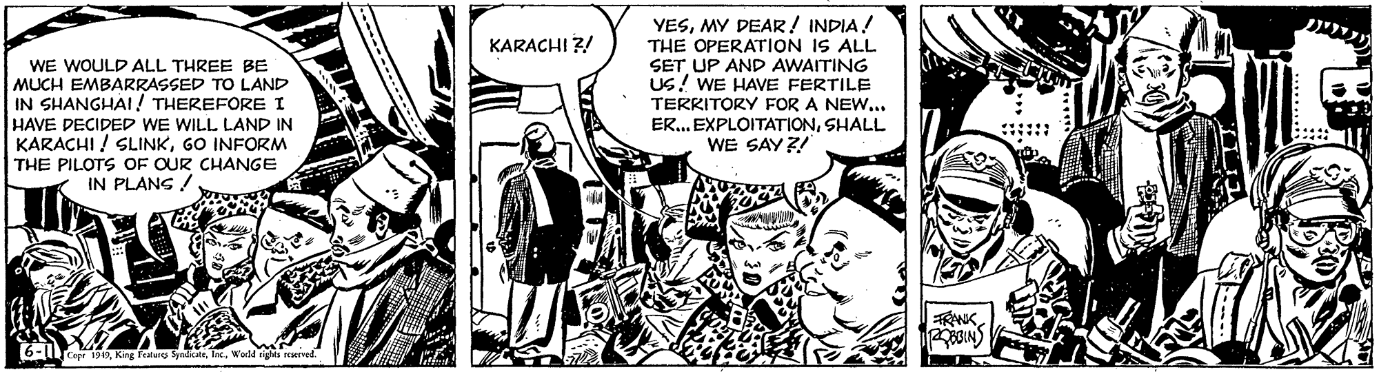 Art OCR: YESMY DEAR! INDIA! THE OPERATION IS ALL SET UP AND AWAITING Us! WE HAVE FERTILE TERRITORY FOR A NEW... ER... EXPLOITATIONSHALL WE SAY?! KARACHI ?! WE WOULD ALL THREE BE MUCH EMBARRASSED TO LAND IN SHANGHAI! THEREFORE I HAVE DECIDED WE WILL LAND IN KARACHI ! SLINKGO INFORM THE PILOTS OF OUR CHANGE IN PLANG ! 6-LTce 190World ig dights aeved. YESMY DEAR! INDIA! THE OPERATION IS ALL SET UP AND AWAITING Us! WE HAVE FERTILE TERRITORY FOR A NEW... ER... EXPLOITATIONSHALL WE SAY?! KARACHI ?! WE WOULD ALL THREE BE MUCH EMBARRASSED TO LAND IN SHANGHAI! THEREFORE I HAVE DECIDED WE WILL LAND IN KARACHI ! SLINKGO INFORM THE PILOTS OF OUR CHANGE IN PLANG ! 6-LTce 190King falurg SyndkateWorld ig dights aeved.