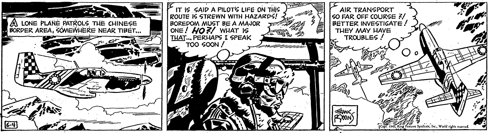 Illustration OCR: IT IS. SAID A PILOTS LIFE ON THIS ROUTE IS STREWN WITH HAZARDS! BOREDOM MUST BE A MAJOR ONE ! HO?! WHAT IS THAT... PERHAPS I SPEAK TOO SOON / AIR TRANSPORT SO FAR OFF COURSE 3/ BETTER INVESTIGATE! THEY MAY HAVE TROUBLES ! A LONE PLANE PATROLS THE CHINESE BORDER AREASÓMEWHERE NEAR TIBET.. TRANK6-4 catures SynlicateWorld rights rerved. IT IS. SAID A PILOTS LIFE ON THIS ROUTE IS STREWN WITH HAZARDS! BOREDOM MUST BE A MAJOR ONE ! HO?! WHAT IS THAT... PERHAPS I SPEAK TOO SOON / AIR TRANSPORT SO FAR OFF COURSE 3/ BETTER INVESTIGATE! THEY MAY HAVE TROUBLES ! A LONE PLANE PATROLS THE CHINESE BORDER AREASÓMEWHERE NEAR TIBET.. TRANK6-4 catures SynlicateWorld rights rerved.