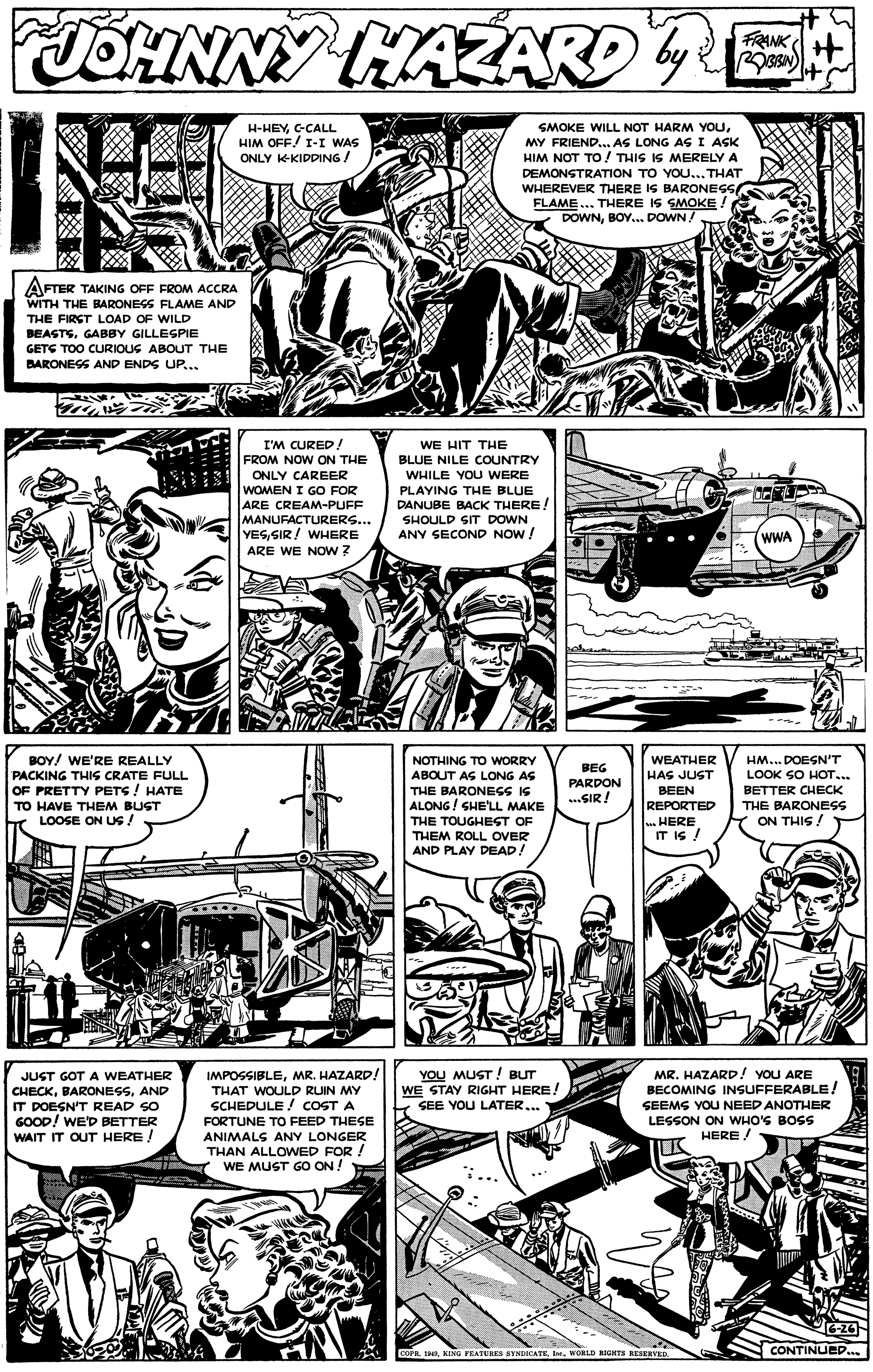 Art OCR: JOHNNY HAZARDE FRANK H SMOKE WILL NOT HARM YOUC-CALL HIM OFF! I-I WAS ONLY K-KIDDING! MY FRIEND.. AS LONG AS I ASK HIM NOT TO ! THIS IS MERELY A DEMONSTRATION TO YOU... THAT WHEREVER THERE IS BARONES FLAME... THERE IS SMOKE ! DOWNBOY. DOWN! AFTER TAKING OFF FROM ACCRA WITH THE BARONESS FLAME AND THE FIRST LOAD OF WILD BEASTSGABBY GILLESPIE GETS TOO CURIOUG ABOUT THE BARONESS AND ENDS UP... I'M CURED! WE HIT THE BLUE NILE COUNTRY FROM NOW ON THE ONLY CAREER WHILE YOU WERE WOMEN I GO FOR ARE CREAM-PUFF MANUFACTURERS... YESSIR! WHERE PLAYING THE BLUE DANUBE BACK THERE! SHOULD SIT DOWN ANY SECOND NOW! WWA ARE WE NOw ? BOY/ WE'RE REALLY PACKING THIS CRATE FULL OF PRETTY PETS ! HATE TO HAVE THEM BUST LOOSE ON US ! HM.. DOESN'T LOOK SO HOT... BETTER CHECK NOTHING TO WORRY WEATHER BEG ABOUT AG LONG AS THE BARONEGS IS ALONG / SHE'LL MAKE THE TOUGHEST OF THEM ROLL OVER HAS JUST PARDON BEEN .SIR! REPORTED THE BARONESS . HERE IT IS ! ON THIS ! AND PLAY DEAD! JUST GOT A WEATHER CHECKAND IT DOESN'T READ SO GOOD! WE'D BETTER WAIT IT OUT HERE ! IMPOSSIBLEMR. HAZARD! THAT WOULD RUIN MY SCHEDULE ! COST A FORTUNE TO FEED THESE YOU MUST! BUT WE STAY RIGHT HERE! SEE YOU LATER... MR. HAZARD! YOU ARE BECOMING INSUFFERABLE! SEEMS YOU NEED ANOTHER LESSON ON WHO'S BOSS HERE ! ANIMALS ANY LONGER THAN ALLOWED FOR ! WE MUST GO ON ! COPA 1aVORLD NIGKTS ESERVED. CONTINUEP..s JOHNNY HAZARDE FRANK H SMOKE WILL NOT HARM YOUC-CALL HIM OFF! I-I WAS ONLY K-KIDDING! MY FRIEND.. AS LONG AS I ASK HIM NOT TO ! THIS IS MERELY A DEMONSTRATION TO YOU... THAT WHEREVER THERE IS BARONES FLAME... THERE IS SMOKE ! DOWNBOY. DOWN! AFTER TAKING OFF FROM ACCRA WITH THE BARONESS FLAME AND THE FIRST LOAD OF WILD BEASTSGABBY GILLESPIE GETS TOO CURIOUG ABOUT THE BARONESS AND ENDS UP... I'M CURED! WE HIT THE BLUE NILE COUNTRY FROM NOW ON THE ONLY CAREER WHILE YOU WERE WOMEN I GO FOR ARE CREAM-PUFF MANUFACTURERS... YESSIR! WHERE PLAYING THE BLUE DANUBE BACK THERE! SHOULD SIT DOWN ANY SECOND NOW! WWA ARE WE NOw ? BOY/ WE'RE REALLY PACKING THIS CRATE FULL OF PRETTY PETS ! HATE TO HAVE THEM BUST LOOSE ON US ! HM.. DOESN'T LOOK SO HOT... BETTER CHECK NOTHING TO WORRY WEATHER BEG ABOUT AG LONG AS THE BARONEGS IS ALONG / SHE'LL MAKE THE TOUGHEST OF THEM ROLL OVER HAS JUST PARDON BEEN .SIR! REPORTED THE BARONESS . HERE IT IS ! ON THIS ! AND PLAY DEAD! JUST GOT A WEATHER CHECKAND IT DOESN'T READ SO GOOD! WE'D BETTER WAIT IT OUT HERE ! IMPOSSIBLEMR. HAZARD! THAT WOULD RUIN MY SCHEDULE ! COST A FORTUNE TO FEED THESE YOU MUST! BUT WE STAY RIGHT HERE! SEE YOU LATER... MR. HAZARD! YOU ARE BECOMING INSUFFERABLE! SEEMS YOU NEED ANOTHER LESSON ON WHO'S BOSS HERE ! ANIMALS ANY LONGER THAN ALLOWED FOR ! WE MUST GO ON ! COPA 1aKING FEASURES SYNDICATEVORLD NIGKTS ESERVED. CONTINUEP..s