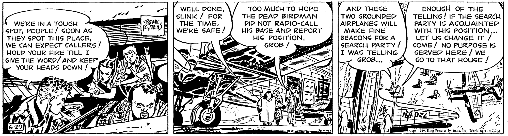 Monochrome OCR: WELL DONESLINK ! FOR ?HE ????WE'RE SAFE ! TOO MUCH TO HOPE THE DEAD BIRDMAN DID NOT RADIO-CALL HIS BASE AND REPORT HIS POSITIONGROB ! AND THESE TWO GROUNDED AIRPLANES WILL MAKE FINE BEACONS FOR A SEARCH PARTY! I WAS TELLING GROB... ENOUGH OF THE TELLING! IF THE SEARCH PARTY IS ACQUAINTED WITH THIS POSITION. LET US CHANGE IT ! COME ! NO PURPOSE IS SERVED HERE ! WE GO TO THAT HOUSE ! TRANK WE'RE IN A TOUGH SPOTPEOPLE! SOON AS THEY SPOT THIS PLACEWE CAN EXPECT CALLERS! HOLD YOUR FIRE TILL I GIVE THE WORD! AND KEEP YOUR HEADS DOWN ! |?D24 6-29 upr 19King Featurei Syndcane. Inc. Werld syles nived. WELL DONESLINK ! FOR ?HE ????WE'RE SAFE ! TOO MUCH TO HOPE THE DEAD BIRDMAN DID NOT RADIO-CALL HIS BASE AND REPORT HIS POSITIONGROB ! AND THESE TWO GROUNDED AIRPLANES WILL MAKE FINE BEACONS FOR A SEARCH PARTY! I WAS TELLING GROB... ENOUGH OF THE TELLING! IF THE SEARCH PARTY IS ACQUAINTED WITH THIS POSITION. LET US CHANGE IT ! COME ! NO PURPOSE IS SERVED HERE ! WE GO TO THAT HOUSE ! TRANK WE'RE IN A TOUGH SPOTPEOPLE! SOON AS THEY SPOT THIS PLACEWE CAN EXPECT CALLERS! HOLD YOUR FIRE TILL I GIVE THE WORD! AND KEEP YOUR HEADS DOWN ! | ? D24 6-29 upr 19King Featurei Syndcane. Inc. Werld syles nived.