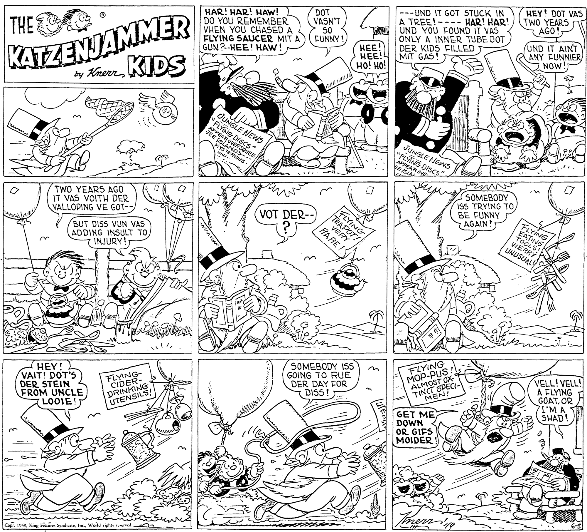 Style OCR: HEY! DOT VAS DOT VASN'T S0 FUNNY! --- UND IT GOT STUCK IN A TREE!- UND YOU FOUND IT VAS ONLY A INNER TUBE DOT DER KIDS FILLED MIT GAS TWO YEARS AGO! HAR! HAR! HAW! DO YOU REMEMBER VHEN YOU CHASED A FLYING SAUCER MIT A GUN?--HEE! HAW! HAR! HAR! KATZENJAMMER dy KhereKIDS THE HEE! ??! HO! HO! UND IT AINT AANY FUNNIER NOW! OUNGLE NEWS "FLYING OVERSUEE. MYSTERSEE JUNGLE NEWS "FLYING DISCS EAR O in TWO YEARS AGO IT VAS VOITH DER VALLOPING VE GOT-- SOMEBODY ISS TRYING TOBE FUNNY AGAIN! FLYING VOT DER- BUT DISS VUN VAS ADDING INSULT TO INJURY! VOT! RARE FLYING EATING TOOLSI WERRY UNUSUAL! HEY! VAIT! DOT'S DER STEIN FROM UNCLE LOOIE! FLYING CIDER- DRINKING UTENSILS! SOMEBODY ISS GOING TO RUE DER DAY FOR DISS! FLYING ???-PUS ALMOST OX- TINCT SPECI- VELL! VELL! A FLYING GOATOR 7I'M A SHAD! MEN! GET ME DOWN OR GIFS MOIDER! merrs CoprWorld rights rserved. HEY! DOT VAS DOT VASN'T S0 FUNNY! --- UND IT GOT STUCK IN A TREE!- UND YOU FOUND IT VAS ONLY A INNER TUBE DOT DER KIDS FILLED MIT GAS TWO YEARS AGO! HAR! HAR! HAW! DO YOU REMEMBER VHEN YOU CHASED A FLYING SAUCER MIT A GUN?--HEE! HAW! HAR! HAR! KATZENJAMMER dy KhereKIDS THE HEE! ??! HO! HO! UND IT AINT AANY FUNNIER NOW! OUNGLE NEWS "FLYING OVERSUEE. MYSTERSEE JUNGLE NEWS "FLYING DISCS EAR O in TWO YEARS AGO IT VAS VOITH DER VALLOPING VE GOT-- SOMEBODY ISS TRYING TOBE FUNNY AGAIN! FLYING VOT DER- BUT DISS VUN VAS ADDING INSULT TO INJURY! VOT! RARE FLYING EATING TOOLSI WERRY UNUSUAL! HEY! VAIT! DOT'S DER STEIN FROM UNCLE LOOIE! FLYING CIDER- DRINKING UTENSILS! SOMEBODY ISS GOING TO RUE DER DAY FOR DISS! FLYING ???-PUS ALMOST OX- TINCT SPECI- VELL! VELL! A FLYING GOATOR 7I'M A SHAD! MEN! GET ME DOWN OR GIFS MOIDER! merrs CoprKing katur SyndicateWorld rights rserved.