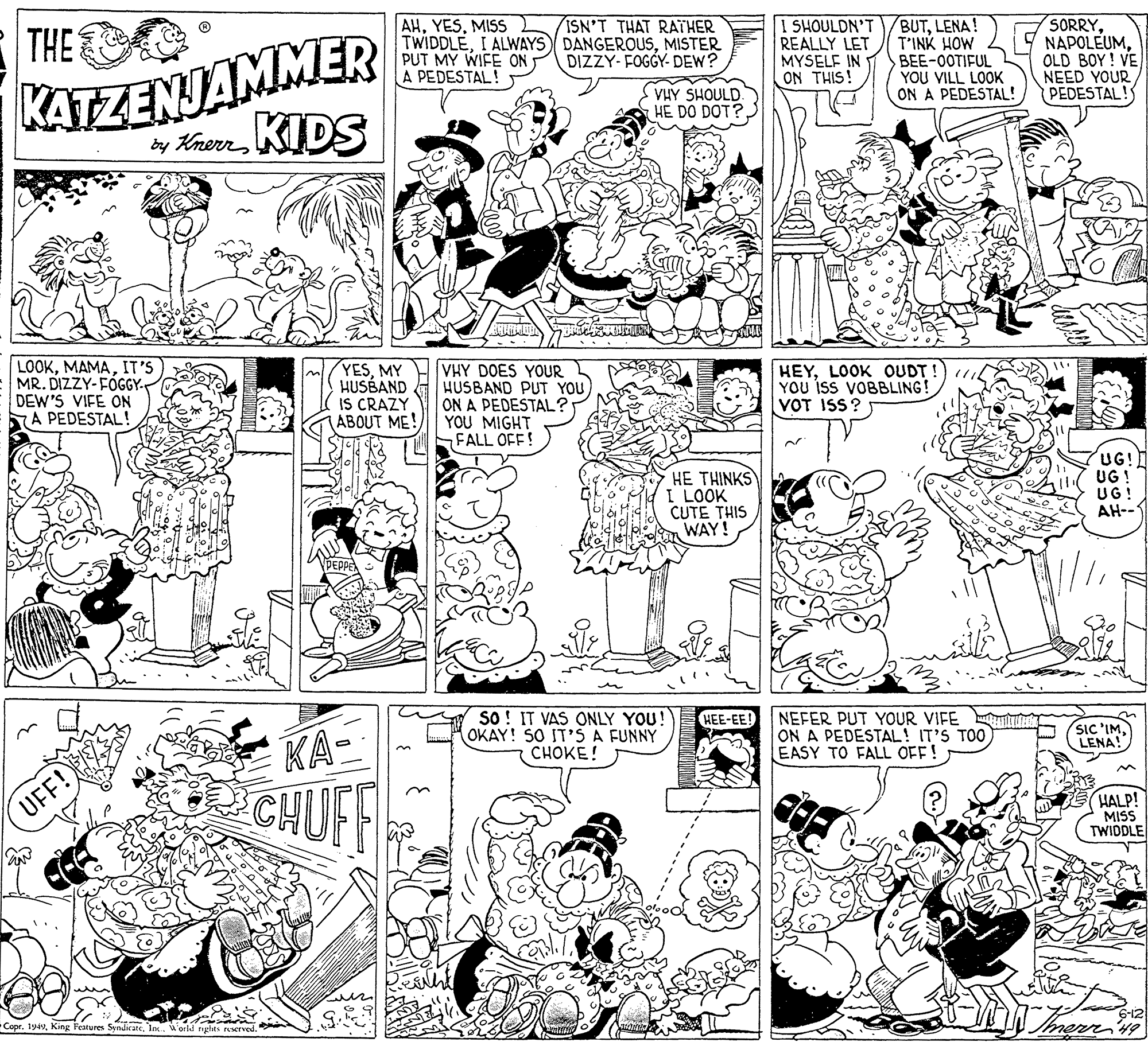 Art OCR: AHMISS TWIDDLEMISTER PUT MY WIFE ON A PEDESTAL! I SHOULDN'T REALLY LET MYSELF IN ON THIS! BUTLENA! T'INK HOW BEE-0OTIFUL YOU VILL LOOK ON A PEDESTAL! SORRY. NAPOLEUMOLD BOY! VE NEED YOUR PEDESTAL! ISN'T THAT RATHER THE KATZENJAMMER by Knern KIDS DIZZY- FOGGY- DEW? VHY SHOULD HE DO DOT?IT'S MR. DIZZY-FÓGGY. DEW'S VIFE ON A PEDESTAL! YESMY HUSBAND IS CRAZY ABOUT ME! VHY DOES YOUR HUSBAND PUT YOU ON A PEDESTAL' YOU MIGHT FALL OFF! HEYLOOK OUDT YOU isS VOBBLING! VOT ISS? HE THINKS I LOOK CUTE THIS WAY! UG! UG ! UG! AH--1 so! IT VAS ONLY YOU! OKAY! SO IT'S A FUNNY CHOKE! HEE-EE! NEFER PUT YOUR VIFE ON A PEDESTAL! IT'S TOO EASY TO FALL OFF! SIC 'IMLENA! KA- CHUFF HALP! MISS TWIDDLE UFF! Copr. 194World nghts served. AHMISS TWIDDLEI ALWAYS DANGEROUSMISTER PUT MY WIFE ON A PEDESTAL! I SHOULDN'T REALLY LET MYSELF IN ON THIS! BUTLENA! T'INK HOW BEE-0OTIFUL YOU VILL LOOK ON A PEDESTAL! SORRY. NAPOLEUMOLD BOY! VE NEED YOUR PEDESTAL! ISN'T THAT RATHER THE KATZENJAMMER by Knern KIDS DIZZY- FOGGY- DEW? VHY SHOULD HE DO DOT?IT'S MR. DIZZY-FÓGGY. DEW'S VIFE ON A PEDESTAL! YESMY HUSBAND IS CRAZY ABOUT ME! VHY DOES YOUR HUSBAND PUT YOU ON A PEDESTAL' YOU MIGHT FALL OFF! HEYLOOK OUDT YOU isS VOBBLING! VOT ISS? HE THINKS I LOOK CUTE THIS WAY! UG! UG ! UG! AH--1 so! IT VAS ONLY YOU! OKAY! SO IT'S A FUNNY CHOKE! HEE-EE! NEFER PUT YOUR VIFE ON A PEDESTAL! IT'S TOO EASY TO FALL OFF! SIC 'IMLENA! KA- CHUFF HALP! MISS TWIDDLE UFF! Copr. 194King Features SendicateWorld nghts served.