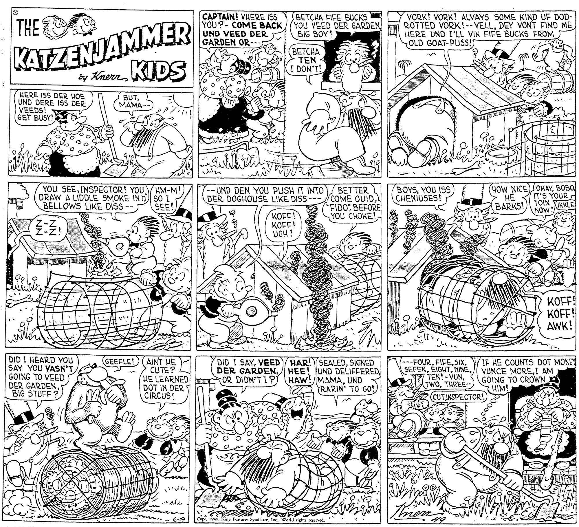 Font OCR: CAPTAIN! VHERE IS YOU?- COME BACK/(YOU VEED DER GARDEN UND VEED DER GARDEN OR-.. VORK! VORK! ALVAYS SOME KIND UF DOD- ROTTED VORK!--VELLDEY VONT FIND ME HERE UND I'LL VIN FIFE BUCKS FROM OLD GOAT-PUSS! BETCHA FIFE BUCKS KATZENJAMMER by KherrKUDS THE BIG BOY! (BETCHA TEN I DON'T! HERE ISS DER HOE UND DERE ISS DER VEEDS! GET BUSY! BUTMAMA-- YOU SEEINSPECTOR! YOU DRAW A LIDDLE SMOKE IND SO I BELLOWS LIKE DISS-- SEE! BETTER COME OUIDBEFORE YOU CHOKE! (HOW NICE)OKAYBOBO! IT'S YOUR TOIN -UND DEN YOU PUSH IT INTO DER DOGHOUSE LIKE DISS--- BOYSYOU ISS CHENIUSES! HM-M! HE BARKS! XIKKLE NOW KOFF! KOFF! UGH ! KOFF! KOFF! AWK! DID I HEARD YOU SAY YOU VASN'T GOING TO VEED DER GARDENBIG STUFF? GEEFLE! (AINT HE CUTE? HE LEARNED DOT IN DER CIRCUS! DID I SAYSIGNED DER GARDENUND RARIN' TO GO! (---FOURTHREE-- IF HE COUNTS DOT MONEY VUNCE MOREI AM GOING TO CROWN D HIM! CUTINSPECTOR! 6-19 Copr. 1949King Features Syndicate. Inc World rights reserved. CAPTAIN! VHERE IS YOU?- COME BACK/(YOU VEED DER GARDEN UND VEED DER GARDEN OR-.. VORK! VORK! ALVAYS SOME KIND UF DOD- ROTTED VORK!--VELLDEY VONT FIND ME HERE UND I'LL VIN FIFE BUCKS FROM OLD GOAT-PUSS! BETCHA FIFE BUCKS KATZENJAMMER by KherrKUDS THE BIG BOY! (BETCHA TEN I DON'T! HERE ISS DER HOE UND DERE ISS DER VEEDS! GET BUSY! BUTMAMA-- YOU SEEINSPECTOR! YOU DRAW A LIDDLE SMOKE IND SO I BELLOWS LIKE DISS-- SEE! BETTER COME OUIDBEFORE YOU CHOKE! (HOW NICE)OKAYBOBO! IT'S YOUR TOIN -UND DEN YOU PUSH IT INTO DER DOGHOUSE LIKE DISS--- BOYSYOU ISS CHENIUSES! HM-M! HE BARKS! XIKKLE NOW KOFF! KOFF! UGH ! KOFF! KOFF! AWK! DID I HEARD YOU SAY YOU VASN'T GOING TO VEED DER GARDENBIG STUFF? GEEFLE! (AINT HE CUTE? HE LEARNED DOT IN DER CIRCUS! DID I SAYVEED/ HAR!SEALEDSIGNED DER GARDENHEE! UND DELIFFEREDOR DIDN'T I P HAW! MAMAUND RARIN' TO GO! (---FOURTHREE-- IF HE COUNTS DOT MONEY VUNCE MOREI AM GOING TO CROWN D HIM! CUTINSPECTOR! 6-19 Copr. 1949King Features Syndicate. Inc World rights reserved.