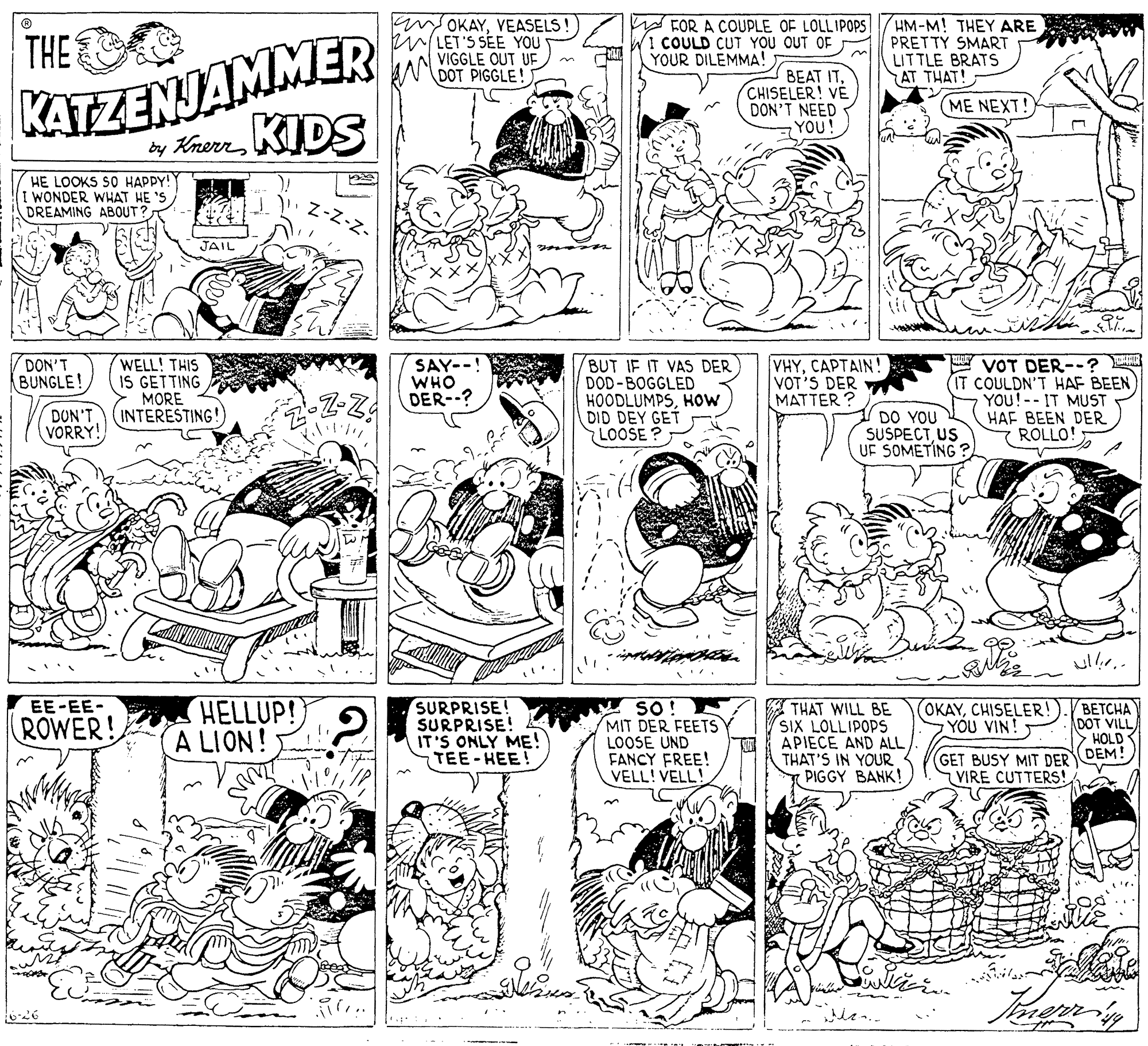 Parallel OCR: an OKAYVEASELS! eLET'S SÉE YOU VIGGLE OUT UF NDOT PIGGLE! W FOR A COUPLE OF LOLLIPOPS COULD CUT YOU OUT OF YOUR DILEMMA! HM-M! THEY ARE PRETTY SMART LITTLE BRATS AT THAT! KATZENJAMMER by KnerrKIDS THE BEAT ITCHISELER! VÉ DON'T NEED YOU! (ME NEXT! HE LOOKS SO HAPPY! I WONDER WHAT HE 'S DREAMING ABOUT? JAIL SAY--! WHO DER--? VOT DER--? (IT COULDN'T HAF BEEN YOU!-- IT MUST HAF BEEN DER ROLLO! DON'T BUNGLE! WELL! THIS IS GETTING MORE INTERESTING! BUT IF IT VAS DER DOD-BOGGLED HOODLUMPSHOw DID DEY GET LOOSE? VHYCAPTAIN! VOT'S DER MATTER ? Z-Z! DUN'T VORRY! DO YOU SUSPECTUS UF SOMETING ? ullr.. HELLUP! A LION! SURPRISE! SURPRISE! IT'S ONLY ME! TEE-HEE! SO! MIT DER FEETS Y LOOSE UND FANCY FREE! VELL! VELL! THAT WILL BE SIX LOLLIPOPS APIECE AND ALL THAT'S IN YOUR PIGGY BANK! (OKAYCHISELER! YOU VIN! ??????? DOT VILL > HOLD DEM! EE-EE- ROWER! GET BUSY MIT DER VIRE CUTTERS! an OKAYVEASELS! eLET'S SÉE YOU VIGGLE OUT UF NDOT PIGGLE! W FOR A COUPLE OF LOLLIPOPS COULD CUT YOU OUT OF YOUR DILEMMA! HM-M! THEY ARE PRETTY SMART LITTLE BRATS AT THAT! KATZENJAMMER by KnerrKIDS THE BEAT ITCHISELER! VÉ DON'T NEED YOU! (ME NEXT! HE LOOKS SO HAPPY! I WONDER WHAT HE 'S DREAMING ABOUT? JAIL SAY--! WHO DER--? VOT DER--? (IT COULDN'T HAF BEEN YOU!-- IT MUST HAF BEEN DER ROLLO! DON'T BUNGLE! WELL! THIS IS GETTING MORE INTERESTING! BUT IF IT VAS DER DOD-BOGGLED HOODLUMPSHOw DID DEY GET LOOSE? VHYCAPTAIN! VOT'S DER MATTER ? Z-Z! DUN'T VORRY! DO YOU SUSPECTUS UF SOMETING ? ullr.. HELLUP! A LION! SURPRISE! SURPRISE! IT'S ONLY ME! TEE-HEE! SO! MIT DER FEETS Y LOOSE UND FANCY FREE! VELL! VELL! THAT WILL BE SIX LOLLIPOPS APIECE AND ALL THAT'S IN YOUR PIGGY BANK! (OKAYCHISELER! YOU VIN! ??????? DOT VILL > HOLD DEM! EE-EE- ROWER! GET BUSY MIT DER VIRE CUTTERS!