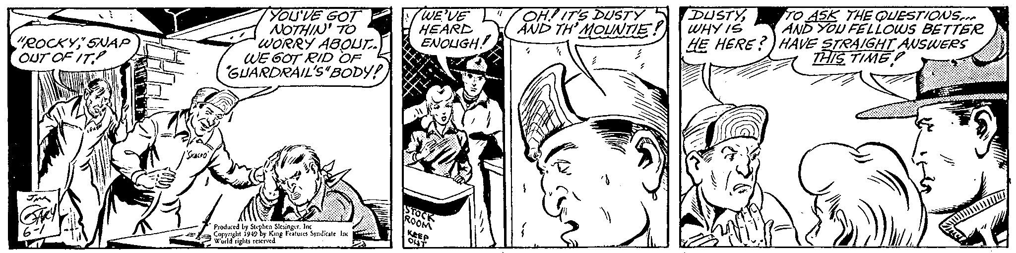 Art OCR: OH!ITS DUSTY 5 DUSTYAND TH' MOUNTIE! YOU'VE GOT NOTHIN' TO WORRY ABOLUT. WE 6OT RID OF GUARDRAIL'S BODY! WE'VE HEARD ENOUGH! TO ASK THE QUESTIONS.. AND YOU FELLOWS BETTER "ROCKY" SNAP OUT OF IT WHY IS HE HERE?) HAVE STRAIGHT AUSWERS THIS TIME Produced by Steplen SksingerIac Corpright 1940 by King Fatures Syndkate Ine Wald rights revd OH!ITS DUSTY 5 DUSTYAND TH' MOUNTIE! YOU'VE GOT NOTHIN' TO WORRY ABOLUT. WE 6OT RID OF GUARDRAIL'S BODY! WE'VE HEARD ENOUGH! TO ASK THE QUESTIONS.. AND YOU FELLOWS BETTER "ROCKY" SNAP OUT OF IT WHY IS HE HERE?) HAVE STRAIGHT AUSWERS THIS TIME Produced by Steplen SksingerIac Corpright 1940 by King Fatures Syndkate Ine Wald rights revd