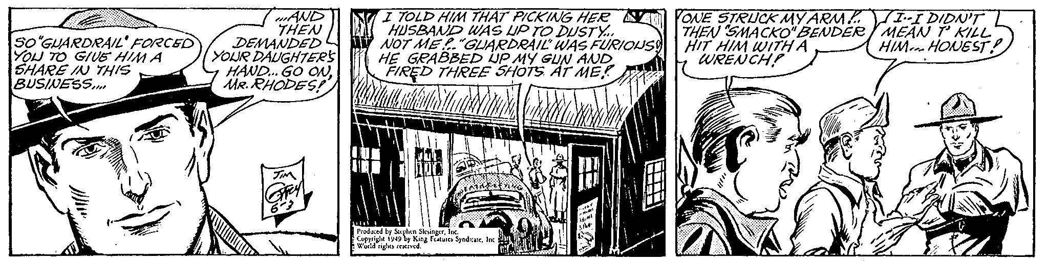 Comics OCR: wAWD THEN DEMANDED YOUR DAUGHTERS HAND. GO ONMR. RHODES! I TOLD HIM THAT PICKING HER AV ONE STRUCK MY ARM VI-I DIDN'T HUSBAND WAS UP TO DUSTY.. NOT ME"GLIARDRAIL WAS FURIOIUS) HE GRABBED UP MY GUN AND FIRED THREE SHOTS AT ME? So'GUARDRAIL' FORCED YOU TO GIUE HIM A SHARE IN THIS BUSINESS.. THEN SMACKO"BENDER/ MEAN T KILL HIT HIM WITH A WRENCHP HIMi HONEST ! GRY Produced by Stephen SlesingerIn Copyright i949 by King Peature SyndkaleIne Weld rights renived ? ? wAWD THEN DEMANDED YOUR DAUGHTERS HAND. GO ONMR. RHODES! I TOLD HIM THAT PICKING HER AV ONE STRUCK MY ARM VI-I DIDN'T HUSBAND WAS UP TO DUSTY.. NOT ME"GLIARDRAIL WAS FURIOIUS) HE GRABBED UP MY GUN AND FIRED THREE SHOTS AT ME? So'GUARDRAIL' FORCED YOU TO GIUE HIM A SHARE IN THIS BUSINESS.. THEN SMACKO"BENDER/ MEAN T KILL HIT HIM WITH A WRENCHP HIMi HONEST ! GRY Produced by Stephen SlesingerIn Copyright i949 by King Peature SyndkaleIne Weld rights renived ? ?