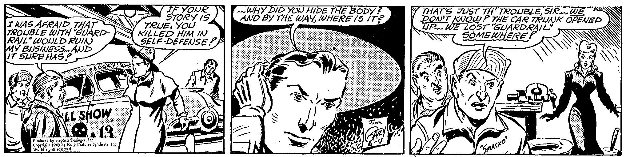 Illustration OCR: I WAS AFRAID THAT TROUBLE WITH "GUARD- RAIL" WOULD RUIN MY BUSINESS... AND IT SURE HAS? LL SHOW O 13 Produced by Stephen SlesingerInc. Copyright 1949 by King Features SyndicateInc World rights reserved. IF YOUR STORY IS TRUEYOU KILLED HIM IN SELF DEFENSE? WHY DID YOU HIDE THE BODY? AND BY THE WAYWHERE IS IT? TIM THAT'S JUST TH' TROUBLESIR WE DON'T KNOWP THE CAR TRUNK OPENED UP. WE LOST "GUARDRAIL SOME WHERE? SMACKO 2 I WAS AFRAID THAT TROUBLE WITH " GUARD RAIL " WOULD RUIN MY BUSINESS ... AND IT SURE HAS ? LL SHOW O 13 Produced by Stephen SlesingerInc. Copyright 1949 by King Features SyndicateInc World rights reserved . IF YOUR STORY IS TRUEYOU KILLED HIM IN SELF DEFENSE ? WHY DID YOU HIDE THE BODY ? AND BY THE WAYWHERE IS IT ? TIM THAT'S JUST TH ' TROUBLESIR WE DON'T KNOWP THE CAR TRUNK OPENED UP . WE LOST " GUARDRAIL SOME WHERE ? SMACKO 2