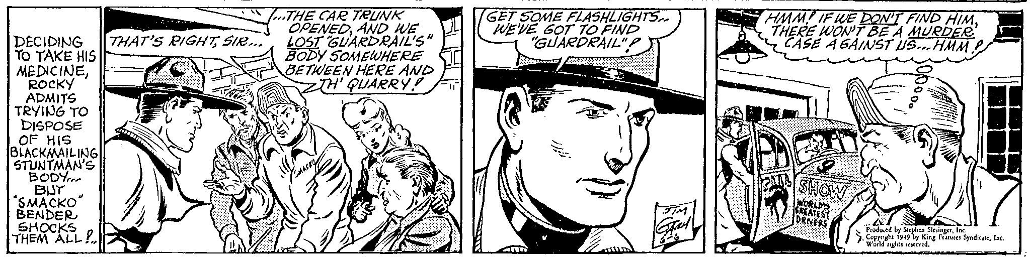 Art OCR: DECIDING TO TAKE HIS MEDICINEROCKY ADMITS TRYING TO DISPOSE OF HIS BLACKMAILING STUNTMAN'S BODY BUT "SMACKO" BENDER SHOCKS THEM ALL! (...THE CAR TRUNKINE AND WE LOST "GUARDRAIL'S" BODY SOMEWHERE BETWEEN HERE AND ZTH' QUARRY! THAT'S RIGHTSIR... GET SOME FLASHLIGHTS.. WE'VE GOT TO FIND "GUARDRAIL"amm Grey HMM IF WE DON'T FIND HIMTHERE WON'T BE A MURDER CASE AGAINST US... HMM.! www SHOW WORLD'S GREATEST DRIVERS Produced by Stephen SlesingerInc. Copyright 1949 by King Features SyndicateInc. World rights reserved. DECIDING TO TAKE HIS MEDICINEROCKY ADMITS TRYING TO DISPOSE OF HIS BLACKMAILING STUNTMAN'S BODY BUT " SMACKO " BENDER SHOCKS THEM ALL ! ( ... THE CAR TRUNKINE AND WE LOST " GUARDRAIL'S " BODY SOMEWHERE BETWEEN HERE AND ZTH ' QUARRY ! THAT'S RIGHTSIR ... GET SOME FLASHLIGHTS .. WE'VE GOT TO FIND " GUARDRAIL "amm Grey HMM IF WE DON'T FIND HIMTHERE WON'T BE A MURDER CASE AGAINST US ... HMM . ! www SHOW WORLD'S GREATEST DRIVERS Produced by Stephen SlesingerInc. Copyright 1949 by King Features SyndicateInc. World rights reserved .