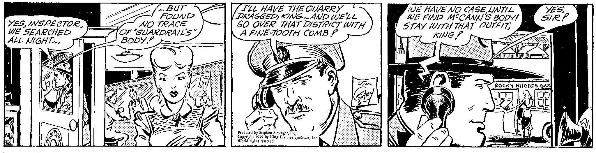 Illustration OCR: YESWE SEARCHED ALL NIGHT... PH BUT FOUND NO TRACE OF "GUARDRAIL'S" BODY.P m & ls 110cm 51 I'LL HAVE THE QUARRY DRAGGEDKING... AND WE'LL GO OVER THAT DISTRICT WITH STRICTIO A FINE-TOOTH COMB! Produced by Stephen SlesingerInc. Copyright 1949 by King Features SyndicateInc. World rights reserved. JIM WE HAVE NO CASEUNTIL WE FIND MCCANN'S BODY! STAY WITH THAT OUTFITKING! Z PELANCONG CABIMERID KAUBA YESSIR? wall ROCKY RHODES GAR C YESWE SEARCHED ALL NIGHT ... PH BUT FOUND NO TRACE OF " GUARDRAIL'S " BODY.P m & ls 110cm 51 I'LL HAVE THE QUARRY DRAGGEDKING ... AND WE'LL GO OVER THAT DISTRICT WITH STRICTIO A FINE - TOOTH COMB ! Produced by Stephen SlesingerInc. Copyright 1949 by King Features SyndicateInc. World rights reserved . JIM WE HAVE NO CASEUNTIL WE FIND MCCANN'S BODY ! STAY WITH THAT OUTFITKING ! Z PELANCONG CABIMERID KAUBA YESSIR ? wall ROCKY RHODES GAR C
