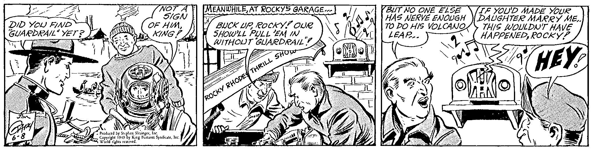 Parallel OCR: DID YOU FIND "GUARDRAIL" YET? JIM GARY 6-8 NOT A SIGN OF HIMKING! Produced by Stephen SlesingerInc. Copyright 1949 by King Features SyndicateInc. World rights reserved. MEANWHILEAT ROCKY'S GARAGE BUCK UPROCKY! OUR SHOW'LL PULL 'EM IN WITHOUT ARDRAIL"! ROCKY RHODES THRILL SHOW (mammain BUT NO ONE ELSE HAS NERVE ENOUGH TO DO HIS VOLCANO LEAP... IF YOU'D MADE YOUR DAUGHTER MARRY ME.. THIS WOULDN'T HAVE HAPPENEDROCKY! HEY MARI DID YOU FIND " GUARDRAIL " YET ? JIM GARY 6-8 NOT A SIGN OF HIMKING ! Produced by Stephen SlesingerInc. Copyright 1949 by King Features SyndicateInc. World rights reserved . MEANWHILEAT ROCKY'S GARAGE BUCK UPROCKY ! OUR SHOW'LL PULL ' EM IN WITHOUT ARDRAIL " ! ROCKY RHODES THRILL SHOW ( mammain BUT NO ONE ELSE HAS NERVE ENOUGH TO DO HIS VOLCANO LEAP ... IF YOU'D MADE YOUR DAUGHTER MARRY ME .. THIS WOULDN'T HAVE HAPPENEDROCKY ! HEY MARI
