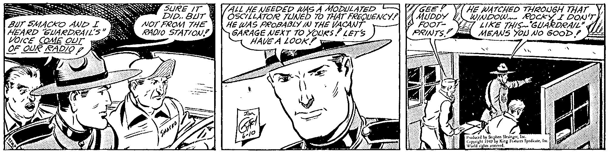 Font OCR: BUT SMACKO AND I HEARD "GUARDRAIL'S"VOICE COME OUT OF OUR RADIO SURE IT DID.. BUT NOT FROM THE RADIO STATION! SMACKD --- ALL HE NEEDED WAS A MODULATED OSCILLATOR TUNED TO THAT FREQUENCY HE WAS PROBABLY IN THE VACANT GARAGE NEXT TO YOURS! LET'S HAVE A LOOK! JIM Gey 6-10 GEE MUDDY FOOT- PRINTS! HE WATCHED THROUGH THAT WINDOW ROCKYI DON'T LIKE THIS GUARDRAIL" MEANS YOU NO GOOD! 14 Produced by Stephen SlesingerInc. Copyright 1949 by King Features SyndicateInc. World rights reserved. BUT SMACKO AND I HEARD " GUARDRAIL'S "VOICE COME OUT OF OUR RADIO SURE IT DID .. BUT NOT FROM THE RADIO STATION ! SMACKD --- ALL HE NEEDED WAS A MODULATED OSCILLATOR TUNED TO THAT FREQUENCY HE WAS PROBABLY IN THE VACANT GARAGE NEXT TO YOURS ! LET'S HAVE A LOOK ! JIM Gey 6-10 GEE MUDDY FOOT PRINTS ! HE WATCHED THROUGH THAT WINDOW ROCKYI DON'T LIKE THIS GUARDRAIL " MEANS YOU NO GOOD ! 14 Produced by Stephen SlesingerInc. Copyright 1949 by King Features SyndicateInc. World rights reserved .