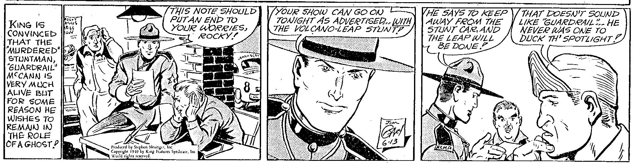 Illustration OCR: KING IS CONVINCED Fow RACKY HUDES KRILL p THAT THE MURDERED" STUNTMAN"GUARDRAIL" MCCANN IS VERY MUCH ALIVE BUT FOR SOME REASON HE WISHES TO REMAIN IN THE ROLE OF A GHOST "WMAKE THIS NOTE SHOULD PUTAN END TO YOUR WORRIESROCKY! Produced by Stephen SlesingerInc. Copyright 1949 by King Features SyndicateInc. World rights reserved. DEATH DERY 8 YOUR SHOW CAN GO ON TONIGHT AS ADVERTISED... WITH THE VOLCANO-LEAP STUNT? JIM GARY 6-13 THE SAYS TO KEEP AWAY FROM THE STUNT CARAND THE LEAP WILL BE DONE RIMP 94 THAT DOESN'T SOUND LIKE "GUARDRAIL". HE NEVER WAS ONE TO DUCK TH' SPOTLIGHT! KING IS CONVINCED Fow RACKY HUDES KRILL p THAT THE MURDERED " STUNTMAN" GUARDRAIL " MCCANN IS VERY MUCH ALIVE BUT FOR SOME REASON HE WISHES TO REMAIN IN THE ROLE OF A GHOST " WMAKE THIS NOTE SHOULD PUTAN END TO YOUR WORRIESROCKY ! Produced by Stephen SlesingerInc. Copyright 1949 by King Features SyndicateInc. World rights reserved . DEATH DERY 8 YOUR SHOW CAN GO ON TONIGHT AS ADVERTISED ... WITH THE VOLCANO - LEAP STUNT ? JIM GARY 6-13 THE SAYS TO KEEP AWAY FROM THE STUNT CARAND THE LEAP WILL BE DONE RIMP 94 THAT DOESN'T SOUND LIKE " GUARDRAIL " . HE NEVER WAS ONE TO DUCK TH ' SPOTLIGHT !