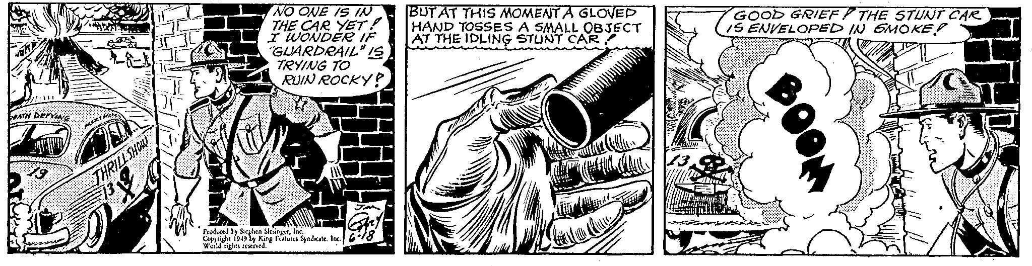Music OCR: //: DEATH DEFYING 19 Motic REKKY DO D THRILL SHOW 12 13 W NO ONE IS IN THE CAR YET! I WONDER IF "GUARDRAIL" IS TRYING TO RUIN ROCKY? Produced by Stephen SlesingerInc. Copyright 1949 by King Features Syndkate. Inc.) World rights reserved. JM Gry 6-18 BUT AT THIS MOMENT A GLOVED HAND TOSSES A SMALL OBJECT AT THE IDLING STUNT CAR CERCA Attention du GOOD GRIEF THE STUNT CAR IS ENVELOPED IN SMOKE? p B // : DEATH DEFYING 19 Motic REKKY DO D THRILL SHOW 12 13 W NO ONE IS IN THE CAR YET ! I WONDER IF " GUARDRAIL " IS TRYING TO RUIN ROCKY ? Produced by Stephen SlesingerInc. Copyright 1949 by King Features Syndkate . Inc. ) World rights reserved . JM Gry 6-18 BUT AT THIS MOMENT A GLOVED HAND TOSSES A SMALL OBJECT AT THE IDLING STUNT CAR CERCA Attention du GOOD GRIEF THE STUNT CAR IS ENVELOPED IN SMOKE ? p B
