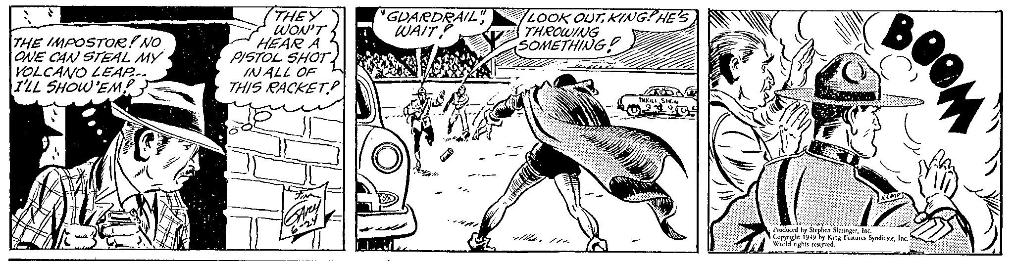 Motor vehicle OCR: THE IMPOSTOR! NO ONE CAN STEAL MY VOLCANO LEAP... I'LL SHOW'EM! ( THEY WON'T HEAR A PISTOL SHOTIN ALL OF THIS RACKET? ?? FIN GArey 6-24 GUARDRAIL" WAIT? GAUT LOOK OUTKING? HE'S THROWING SOMETHING ATT THRILL SHOW 2390 O BOOM KEMP Produced by Stephen SlesingerInc. Copyright 1949 by King Features SyndicateInc. World rights reserved. THE IMPOSTOR ! NO ONE CAN STEAL MY VOLCANO LEAP ... I'LL SHOW'EM ! ( THEY WON'T HEAR A PISTOL SHOTIN ALL OF THIS RACKET ? ?? FIN GArey 6-24 GUARDRAIL " WAIT ? GAUT LOOK OUTKING ? HE'S THROWING SOMETHING ATT THRILL SHOW 2390 O BOOM KEMP Produced by Stephen SlesingerInc. Copyright 1949 by King Features SyndicateInc. World rights reserved .