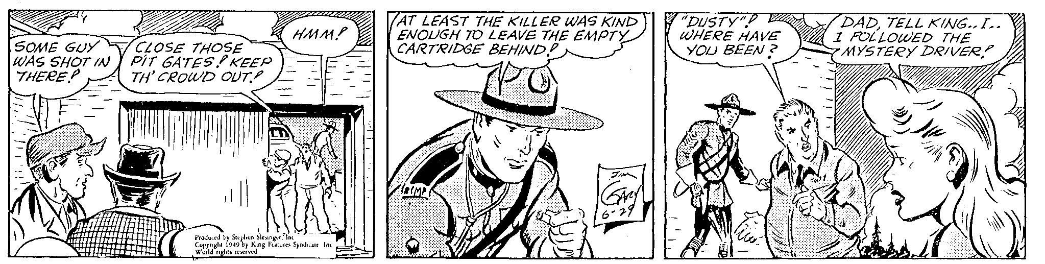 Drawing OCR: SOME GUY WAS SHOT IN THERE.P CLOSE THOSE PIT GATES! KEEP TH' CROWD OUT!! HMM! Produced by Stephen SlesingerInc Copyright 1949 by King Features Syndicate. Inc World rights reserved AT LEAST THE KILLER WAS KIND ENOUGH TO LEAVE THE EMPTY CARTRIDGE BEHIND? TROMP JIN GARY 6-29 "DUSTY" WHERE HAVE YOU BEEN? We DADTELL KING.. I.. I FOLLOWED THE MYSTERY DRIVER! SOME GUY WAS SHOT IN THERE.P CLOSE THOSE PIT GATES ! KEEP TH ' CROWD OUT !! HMM ! Produced by Stephen SlesingerInc Copyright 1949 by King Features Syndicate . Inc World rights reserved AT LEAST THE KILLER WAS KIND ENOUGH TO LEAVE THE EMPTY CARTRIDGE BEHIND ? TROMP JIN GARY 6-29 " DUSTY " WHERE HAVE YOU BEEN ? We DADTELL KING .. I .. I FOLLOWED THE MYSTERY DRIVER !