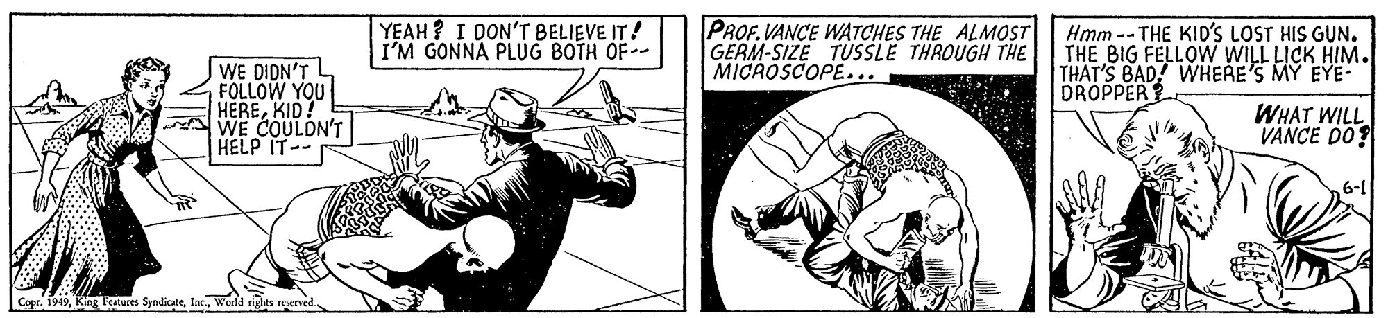 Drawing OCR: YEAH? I DON'T BELIEVE IT! I'M GONNA PLUG BOTH OF-- PROF.VANCE WATCHES THE ALMOST GERM-SIZE TUSSLE THROUGH THE MICROSCOPE... Hmm --THE KID'S LOST HIS GUN. THE BIG FELLOW WILL LICK HIM. THAT'S BAD! WHERE'S MY EYE- DROPPER WE DIDN'T FOLLOW YOU HEREKID! WE COULDN'T HELP IT- WHAT WILL VANCE DO? 6-1 Copr. 1949World rigles reserved. YEAH? I DON'T BELIEVE IT! I'M GONNA PLUG BOTH OF-- PROF.VANCE WATCHES THE ALMOST GERM-SIZE TUSSLE THROUGH THE MICROSCOPE... Hmm --THE KID'S LOST HIS GUN. THE BIG FELLOW WILL LICK HIM. THAT'S BAD! WHERE'S MY EYE- DROPPER WE DIDN'T FOLLOW YOU HEREKID! WE COULDN'T HELP IT- WHAT WILL VANCE DO? 6-1 Copr. 1949King Festures SyndicateWorld rigles reserved.