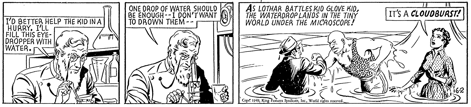 Parallel OCR: ONE DROP OF WATER SHOULD BE ENOUGH--I DON'TWANT TO DROWN THEM-- AS LOTHAR BATTLES KID GLOVE KIOTHE WATERDROP LANDS IN THE TINY WORLD UNDER THE MICROSCOPE! IT'S A CLOUDBURST! I'D BETTER HELP THE KID IN A HURRY. I'LL FILL THIS EYE- DRÓPPER WITH WATER.r 162 Copr 1949World rights reserved. ONE DROP OF WATER SHOULD BE ENOUGH--I DON'TWANT TO DROWN THEM-- AS LOTHAR BATTLES KID GLOVE KIOTHE WATERDROP LANDS IN THE TINY WORLD UNDER THE MICROSCOPE! IT'S A CLOUDBURST! I'D BETTER HELP THE KID IN A HURRY. I'LL FILL THIS EYE- DRÓPPER WITH WATER.r 162 Copr 1949King Pestures SyndicateWorld rights reserved.